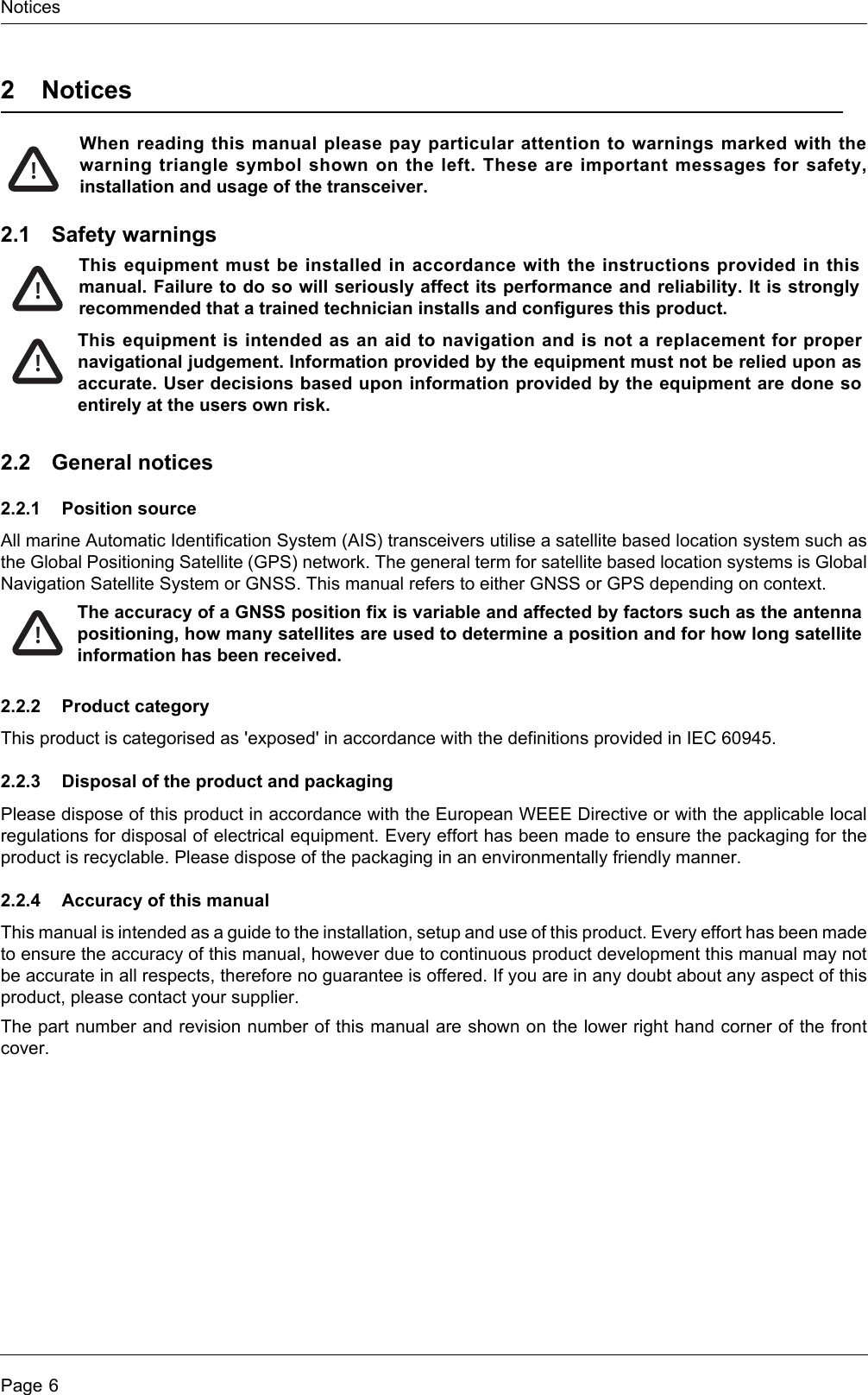 NoticesPage 62NoticesWhen reading this manual please pay particular attention to warnings marked with the warning triangle symbol shown on the left. These are important messages for safety, installation and usage of the transceiver.2.1 Safety warnings2.2 General notices2.2.1 Position sourceAll marine Automatic Identification System (AIS) transceivers utilise a satellite based location system such as the Global Positioning Satellite (GPS) network. The general term for satellite based location systems is Global Navigation Satellite System or GNSS. This manual refers to either GNSS or GPS depending on context.2.2.2 Product categoryThis product is categorised as &apos;exposed&apos; in accordance with the definitions provided in IEC 60945.2.2.3 Disposal of the product and packagingPlease dispose of this product in accordance with the European WEEE Directive or with the applicable local regulations for disposal of electrical equipment. Every effort has been made to ensure the packaging for the product is recyclable. Please dispose of the packaging in an environmentally friendly manner.2.2.4 Accuracy of this manualThis manual is intended as a guide to the installation, setup and use of this product. Every effort has been made to ensure the accuracy of this manual, however due to continuous product development this manual may not be accurate in all respects, therefore no guarantee is offered. If you are in any doubt about any aspect of this product, please contact your supplier.The part number and revision number of this manual are shown on the lower right hand corner of the front cover. !This equipment must be installed in accordance with the instructions provided in this manual. Failure to do so will seriously affect its performance and reliability. It is strongly recommended that a trained technician installs and configures this product.This equipment is intended as an aid to navigation and is not a replacement for proper navigational judgement. Information provided by the equipment must not be relied upon as accurate. User decisions based upon information provided by the equipment are done so entirely at the users own risk.!!The accuracy of a GNSS position fix is variable and affected by factors such as the antenna positioning, how many satellites are used to determine a position and for how long satellite information has been received.!