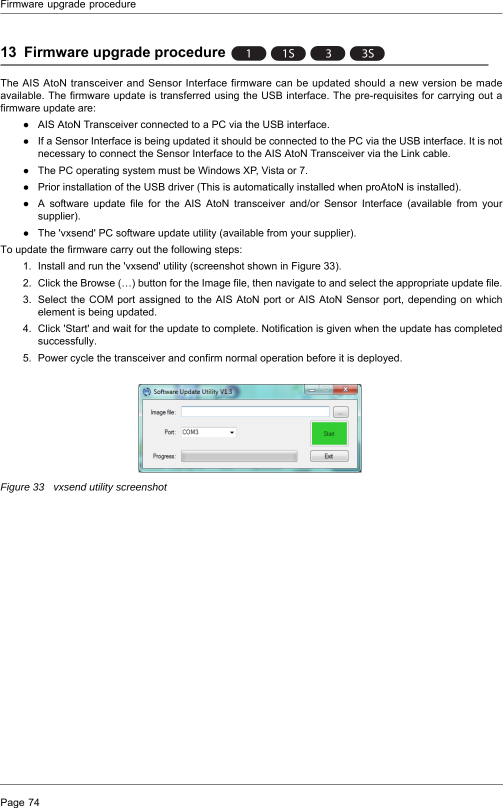 Firmware upgrade procedurePage 7413 Firmware upgrade procedureThe AIS AtoN transceiver and Sensor Interface firmware can be updated should a new version be made available. The firmware update is transferred using the USB interface. The pre-requisites for carrying out a firmware update are:●AIS AtoN Transceiver connected to a PC via the USB interface.●If a Sensor Interface is being updated it should be connected to the PC via the USB interface. It is not necessary to connect the Sensor Interface to the AIS AtoN Transceiver via the Link cable. ●The PC operating system must be Windows XP, Vista or 7. ●Prior installation of the USB driver (This is automatically installed when proAtoN is installed). ●A software update file for the AIS AtoN transceiver and/or Sensor Interface (available from your supplier).●The &apos;vxsend&apos; PC software update utility (available from your supplier).To update the firmware carry out the following steps:1. Install and run the &apos;vxsend&apos; utility (screenshot shown in Figure 33).2. Click the Browse (…) button for the Image file, then navigate to and select the appropriate update file.3. Select the COM port assigned to the AIS AtoN port or AIS AtoN Sensor port, depending on which element is being updated. 4. Click &apos;Start&apos; and wait for the update to complete. Notification is given when the update has completed successfully.5. Power cycle the transceiver and confirm normal operation before it is deployed.Figure 33 vxsend utility screenshot11S 33S