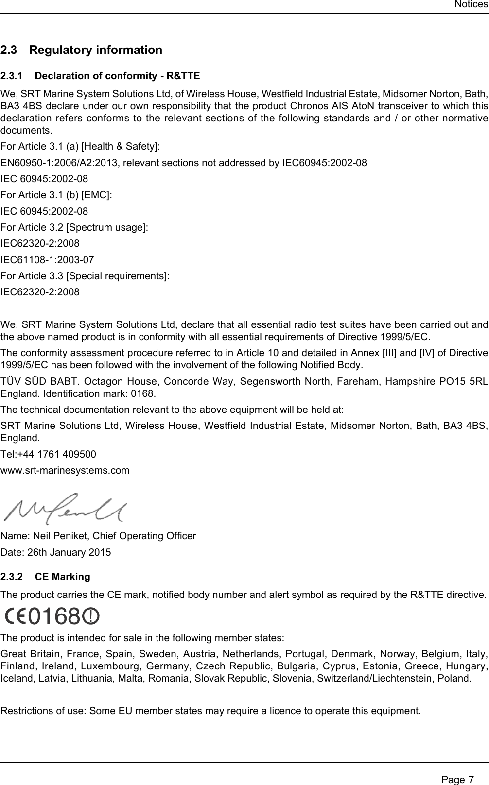 Notices Page 72.3 Regulatory information2.3.1 Declaration of conformity - R&amp;TTEWe, SRT Marine System Solutions Ltd, of Wireless House, Westfield Industrial Estate, Midsomer Norton, Bath, BA3 4BS declare under our own responsibility that the product Chronos AIS AtoN transceiver to which this declaration refers conforms to the relevant sections of the following standards and / or other normative documents.For Article 3.1 (a) [Health &amp; Safety]:EN60950-1:2006/A2:2013, relevant sections not addressed by IEC60945:2002-08IEC 60945:2002-08For Article 3.1 (b) [EMC]:IEC 60945:2002-08For Article 3.2 [Spectrum usage]:IEC62320-2:2008IEC61108-1:2003-07For Article 3.3 [Special requirements]:IEC62320-2:2008We, SRT Marine System Solutions Ltd, declare that all essential radio test suites have been carried out and the above named product is in conformity with all essential requirements of Directive 1999/5/EC.The conformity assessment procedure referred to in Article 10 and detailed in Annex [III] and [IV] of Directive 1999/5/EC has been followed with the involvement of the following Notified Body.TÜV SÜD BABT. Octagon House, Concorde Way, Segensworth North, Fareham, Hampshire PO15 5RL England. Identification mark: 0168.The technical documentation relevant to the above equipment will be held at: SRT Marine Solutions Ltd, Wireless House, Westfield Industrial Estate, Midsomer Norton, Bath, BA3 4BS, England.Tel:+44 1761 409500www.srt-marinesystems.comName: Neil Peniket, Chief Operating OfficerDate: 26th January 20152.3.2 CE MarkingThe product carries the CE mark, notified body number and alert symbol as required by the R&amp;TTE directive.The product is intended for sale in the following member states:Great Britain, France, Spain, Sweden, Austria, Netherlands, Portugal, Denmark, Norway, Belgium, Italy, Finland, Ireland, Luxembourg, Germany, Czech Republic, Bulgaria, Cyprus, Estonia, Greece, Hungary, Iceland, Latvia, Lithuania, Malta, Romania, Slovak Republic, Slovenia, Switzerland/Liechtenstein, Poland.Restrictions of use: Some EU member states may require a licence to operate this equipment.