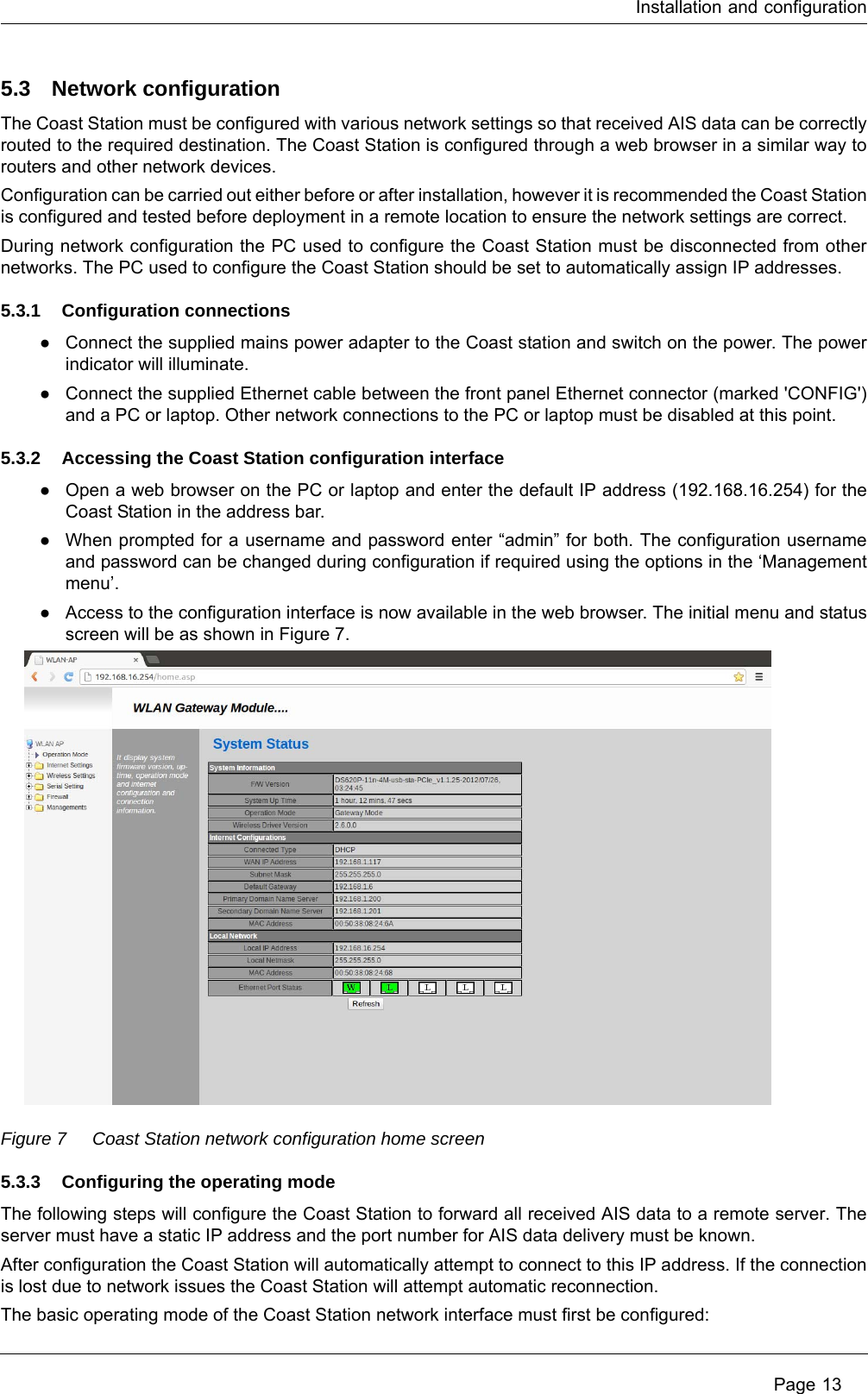 Installation and configuration Page 135.3 Network configurationThe Coast Station must be configured with various network settings so that received AIS data can be correctly routed to the required destination. The Coast Station is configured through a web browser in a similar way to routers and other network devices.Configuration can be carried out either before or after installation, however it is recommended the Coast Station is configured and tested before deployment in a remote location to ensure the network settings are correct.During network configuration the PC used to configure the Coast Station must be disconnected from other networks. The PC used to configure the Coast Station should be set to automatically assign IP addresses. 5.3.1 Configuration connections●Connect the supplied mains power adapter to the Coast station and switch on the power. The power indicator will illuminate.●Connect the supplied Ethernet cable between the front panel Ethernet connector (marked &apos;CONFIG&apos;) and a PC or laptop. Other network connections to the PC or laptop must be disabled at this point.5.3.2 Accessing the Coast Station configuration interface●Open a web browser on the PC or laptop and enter the default IP address (192.168.16.254) for the Coast Station in the address bar.●When prompted for a username and password enter “admin” for both. The configuration username and password can be changed during configuration if required using the options in the ‘Management menu’. ●Access to the configuration interface is now available in the web browser. The initial menu and status screen will be as shown in Figure 7.Figure 7 Coast Station network configuration home screen5.3.3 Configuring the operating modeThe following steps will configure the Coast Station to forward all received AIS data to a remote server. The server must have a static IP address and the port number for AIS data delivery must be known.After configuration the Coast Station will automatically attempt to connect to this IP address. If the connection is lost due to network issues the Coast Station will attempt automatic reconnection. The basic operating mode of the Coast Station network interface must first be configured: 