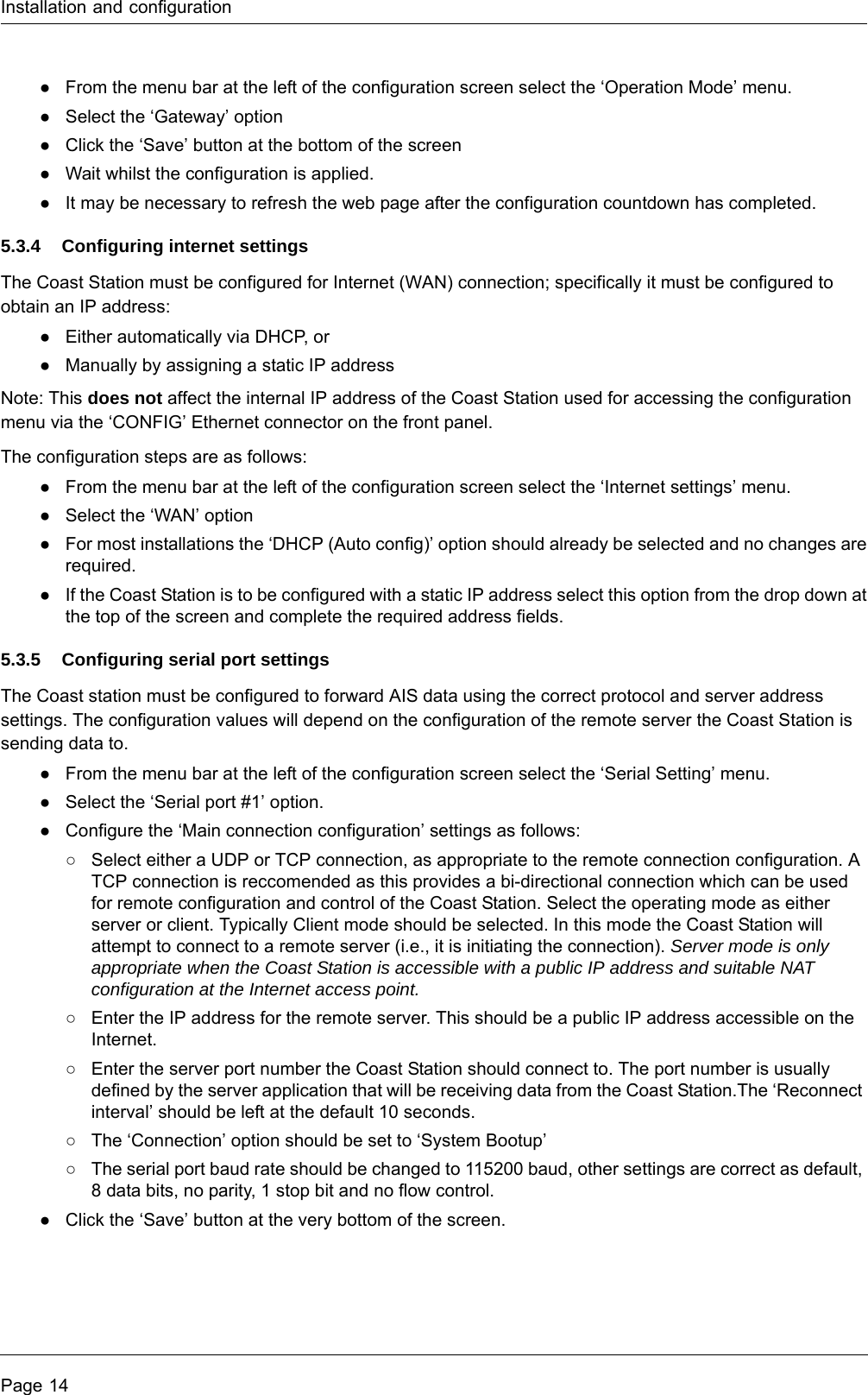 Installation and configurationPage 14●From the menu bar at the left of the configuration screen select the ‘Operation Mode’ menu.●Select the ‘Gateway’ option●Click the ‘Save’ button at the bottom of the screen●Wait whilst the configuration is applied.●It may be necessary to refresh the web page after the configuration countdown has completed.5.3.4 Configuring internet settingsThe Coast Station must be configured for Internet (WAN) connection; specifically it must be configured to obtain an IP address:●Either automatically via DHCP, or ●Manually by assigning a static IP addressNote: This does not affect the internal IP address of the Coast Station used for accessing the configuration menu via the ‘CONFIG’ Ethernet connector on the front panel.The configuration steps are as follows:●From the menu bar at the left of the configuration screen select the ‘Internet settings’ menu.●Select the ‘WAN’ option●For most installations the ‘DHCP (Auto config)’ option should already be selected and no changes are required.●If the Coast Station is to be configured with a static IP address select this option from the drop down at the top of the screen and complete the required address fields. 5.3.5 Configuring serial port settingsThe Coast station must be configured to forward AIS data using the correct protocol and server address settings. The configuration values will depend on the configuration of the remote server the Coast Station is sending data to.●From the menu bar at the left of the configuration screen select the ‘Serial Setting’ menu.●Select the ‘Serial port #1’ option.●Configure the ‘Main connection configuration’ settings as follows:○Select either a UDP or TCP connection, as appropriate to the remote connection configuration. A TCP connection is reccomended as this provides a bi-directional connection which can be used for remote configuration and control of the Coast Station. Select the operating mode as either server or client. Typically Client mode should be selected. In this mode the Coast Station will attempt to connect to a remote server (i.e., it is initiating the connection). Server mode is only appropriate when the Coast Station is accessible with a public IP address and suitable NAT configuration at the Internet access point.○Enter the IP address for the remote server. This should be a public IP address accessible on the Internet. ○Enter the server port number the Coast Station should connect to. The port number is usually defined by the server application that will be receiving data from the Coast Station.The ‘Reconnect interval’ should be left at the default 10 seconds. ○The ‘Connection’ option should be set to ‘System Bootup’○The serial port baud rate should be changed to 115200 baud, other settings are correct as default, 8 data bits, no parity, 1 stop bit and no flow control.●Click the ‘Save’ button at the very bottom of the screen.