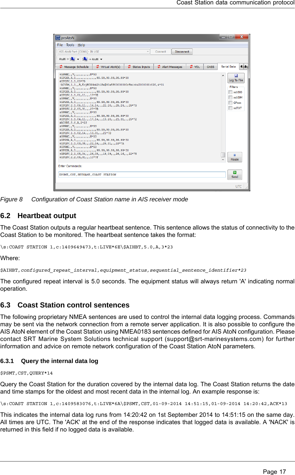 Coast Station data communication protocol Page 17Figure 8 Configuration of Coast Station name in AIS receiver mode6.2 Heartbeat outputThe Coast Station outputs a regular heartbeat sentence. This sentence allows the status of connectivity to the Coast Station to be monitored. The heartbeat sentence takes the format:\s:COAST STATION 1,c:1409649473,t:LIVE*6E\$AIHBT,5.0,A,3*23Where:$AIHBT,configured_repeat_interval,equipment_status,sequential_sentence_identifier*23The configured repeat interval is 5.0 seconds. The equipment status will always return &apos;A&apos; indicating normal operation.6.3 Coast Station control sentencesThe following proprietary NMEA sentences are used to control the internal data logging process. Commands may be sent via the network connection from a remote server application. It is also possible to configure the AIS AtoN element of the Coast Station using NMEA0183 sentences defined for AIS AtoN configuration. Please contact SRT Marine System Solutions technical support (support@srt-marinesystems.com) for further information and advice on remote network configuration of the Coast Station AtoN parameters.6.3.1 Query the internal data log$PSMT,CST,QUERY*14Query the Coast Station for the duration covered by the internal data log. The Coast Station returns the date and time stamps for the oldest and most recent data in the internal log. An example response is:\s:COAST STATION 1,c:1409583076,t:LIVE*6A\$PSMT,CST,01-09-2014 14:51:15,01-09-2014 14:20:42,ACK*13This indicates the internal data log runs from 14:20:42 on 1st September 2014 to 14:51:15 on the same day. All times are UTC. The &apos;ACK&apos; at the end of the response indicates that logged data is available. A &apos;NACK&apos; is returned in this field if no logged data is available.