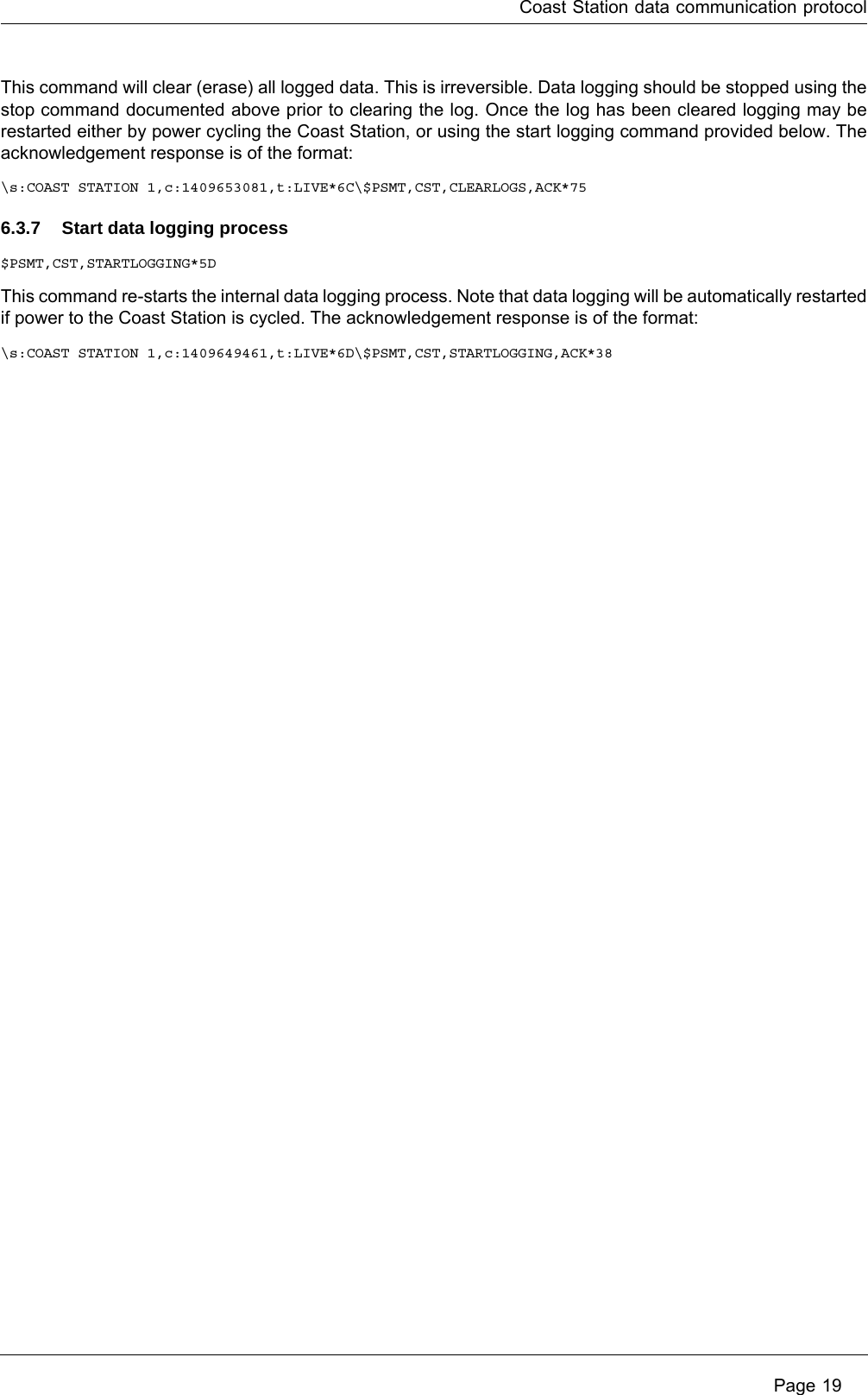 Coast Station data communication protocol Page 19This command will clear (erase) all logged data. This is irreversible. Data logging should be stopped using the stop command documented above prior to clearing the log. Once the log has been cleared logging may be restarted either by power cycling the Coast Station, or using the start logging command provided below. The acknowledgement response is of the format:\s:COAST STATION 1,c:1409653081,t:LIVE*6C\$PSMT,CST,CLEARLOGS,ACK*756.3.7 Start data logging process$PSMT,CST,STARTLOGGING*5DThis command re-starts the internal data logging process. Note that data logging will be automatically restarted if power to the Coast Station is cycled. The acknowledgement response is of the format:\s:COAST STATION 1,c:1409649461,t:LIVE*6D\$PSMT,CST,STARTLOGGING,ACK*38