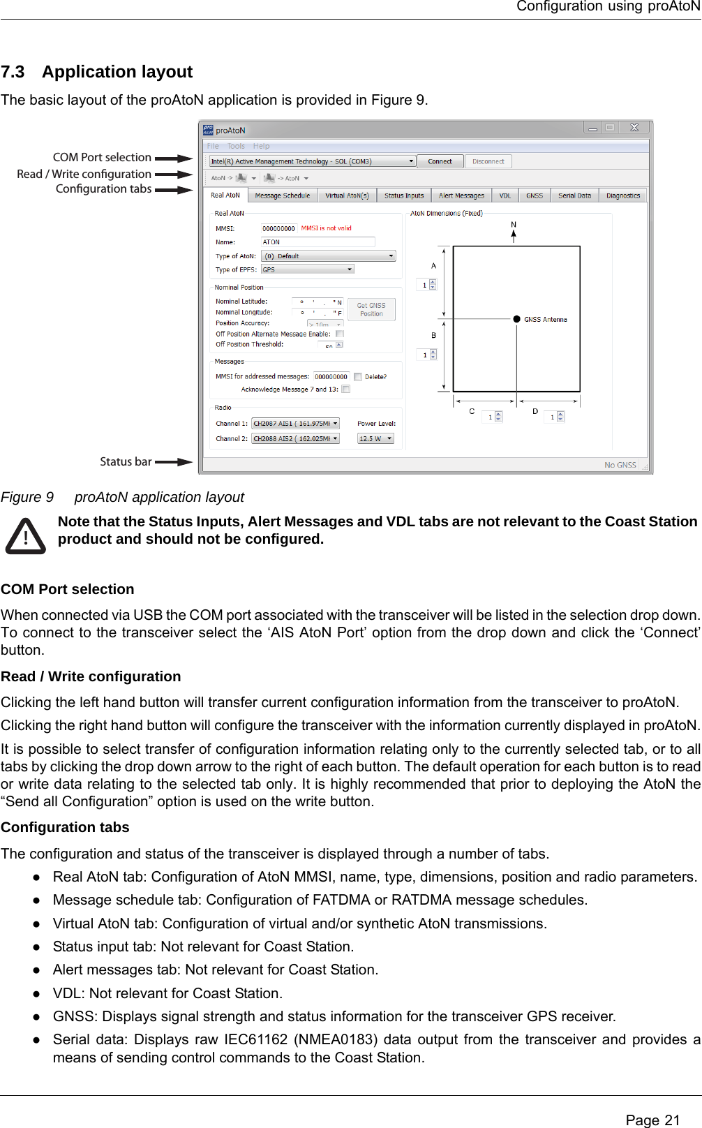 Configuration using proAtoN Page 217.3 Application layoutThe basic layout of the proAtoN application is provided in Figure 9.Figure 9 proAtoN application layoutCOM Port selectionWhen connected via USB the COM port associated with the transceiver will be listed in the selection drop down. To connect to the transceiver select the ‘AIS AtoN Port’ option from the drop down and click the ‘Connect’ button.Read / Write configurationClicking the left hand button will transfer current configuration information from the transceiver to proAtoN.Clicking the right hand button will configure the transceiver with the information currently displayed in proAtoN.It is possible to select transfer of configuration information relating only to the currently selected tab, or to all tabs by clicking the drop down arrow to the right of each button. The default operation for each button is to read or write data relating to the selected tab only. It is highly recommended that prior to deploying the AtoN the “Send all Configuration” option is used on the write button.Configuration tabsThe configuration and status of the transceiver is displayed through a number of tabs. ●Real AtoN tab: Configuration of AtoN MMSI, name, type, dimensions, position and radio parameters.●Message schedule tab: Configuration of FATDMA or RATDMA message schedules.●Virtual AtoN tab: Configuration of virtual and/or synthetic AtoN transmissions.●Status input tab: Not relevant for Coast Station.●Alert messages tab: Not relevant for Coast Station.●VDL: Not relevant for Coast Station. ●GNSS: Displays signal strength and status information for the transceiver GPS receiver.●Serial data: Displays raw IEC61162 (NMEA0183) data output from the transceiver and provides a means of sending control commands to the Coast Station.COM Port selectionRead / Write congurationConguration tabsStatus barNote that the Status Inputs, Alert Messages and VDL tabs are not relevant to the Coast Station product and should not be configured. !