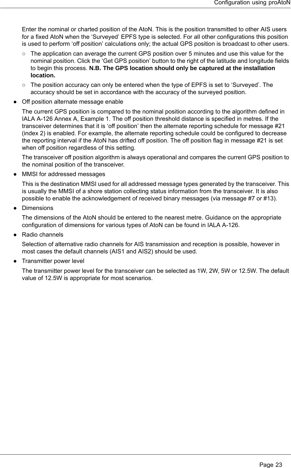 Configuration using proAtoN Page 23Enter the nominal or charted position of the AtoN. This is the position transmitted to other AIS users for a fixed AtoN when the ‘Surveyed’ EPFS type is selected. For all other configurations this position is used to perform ‘off position’ calculations only; the actual GPS position is broadcast to other users. ○The application can average the current GPS position over 5 minutes and use this value for the nominal position. Click the ‘Get GPS position’ button to the right of the latitude and longitude fields to begin this process. N.B. The GPS location should only be captured at the installation location. ○The position accuracy can only be entered when the type of EPFS is set to ‘Surveyed’. The accuracy should be set in accordance with the accuracy of the surveyed position.●Off position alternate message enableThe current GPS position is compared to the nominal position according to the algorithm defined in IALA A-126 Annex A, Example 1. The off position threshold distance is specified in metres. If the transceiver determines that it is ‘off position’ then the alternate reporting schedule for message #21 (index 2) is enabled. For example, the alternate reporting schedule could be configured to decrease the reporting interval if the AtoN has drifted off position. The off position flag in message #21 is set when off position regardless of this setting.The transceiver off position algorithm is always operational and compares the current GPS position to the nominal position of the transceiver.●MMSI for addressed messagesThis is the destination MMSI used for all addressed message types generated by the transceiver. This is usually the MMSI of a shore station collecting status information from the transceiver. It is also possible to enable the acknowledgement of received binary messages (via message #7 or #13).●DimensionsThe dimensions of the AtoN should be entered to the nearest metre. Guidance on the appropriate configuration of dimensions for various types of AtoN can be found in IALA A-126.●Radio channelsSelection of alternative radio channels for AIS transmission and reception is possible, however in most cases the default channels (AIS1 and AIS2) should be used.●Transmitter power levelThe transmitter power level for the transceiver can be selected as 1W, 2W, 5W or 12.5W. The default value of 12.5W is appropriate for most scenarios.