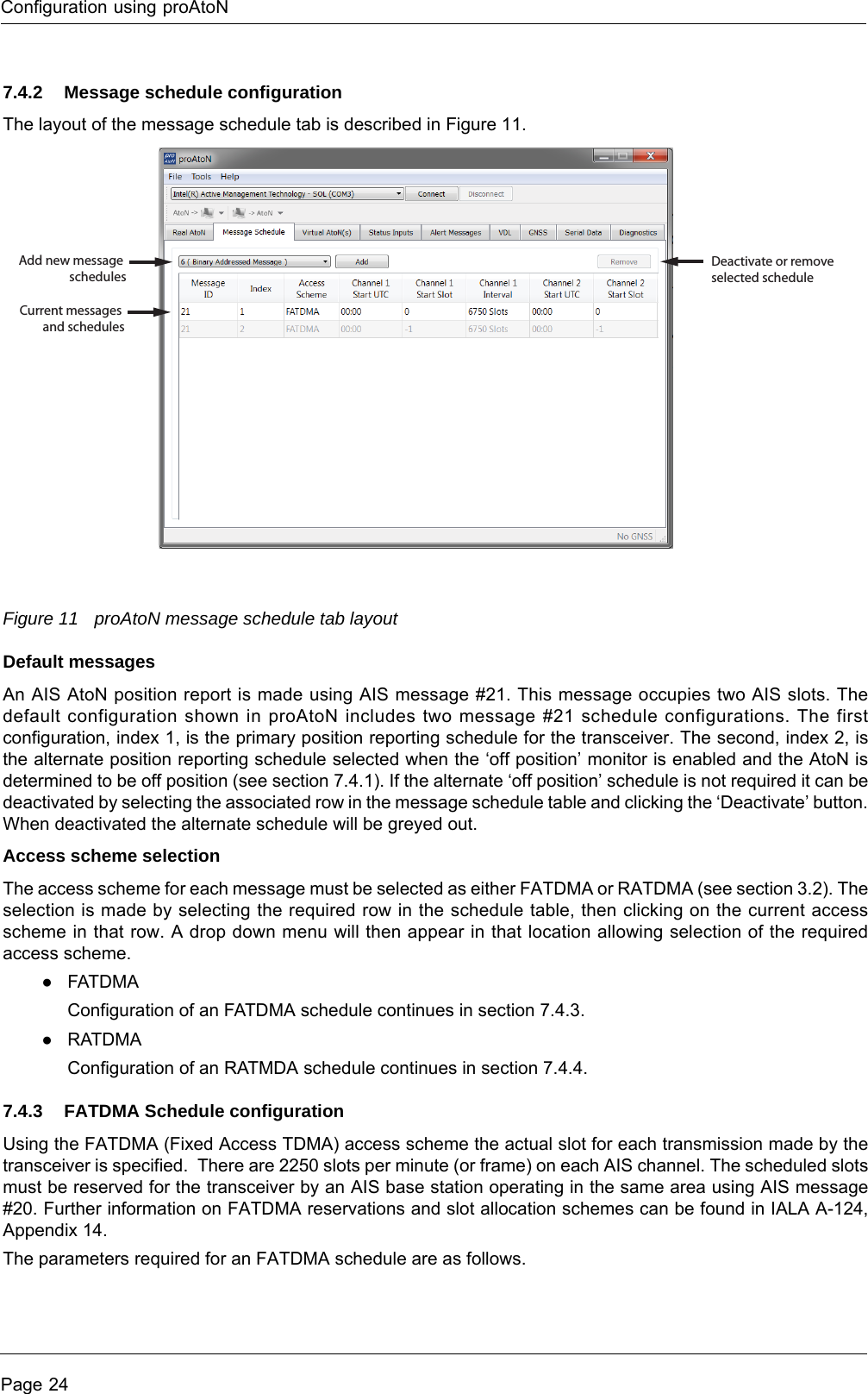 Configuration using proAtoNPage 247.4.2 Message schedule configurationThe layout of the message schedule tab is described in Figure 11.Figure 11 proAtoN message schedule tab layoutDefault messagesAn AIS AtoN position report is made using AIS message #21. This message occupies two AIS slots. The default configuration shown in proAtoN includes two message #21 schedule configurations. The first configuration, index 1, is the primary position reporting schedule for the transceiver. The second, index 2, is the alternate position reporting schedule selected when the ‘off position’ monitor is enabled and the AtoN is determined to be off position (see section 7.4.1). If the alternate ‘off position’ schedule is not required it can be deactivated by selecting the associated row in the message schedule table and clicking the ‘Deactivate’ button. When deactivated the alternate schedule will be greyed out.Access scheme selectionThe access scheme for each message must be selected as either FATDMA or RATDMA (see section 3.2). The selection is made by selecting the required row in the schedule table, then clicking on the current access scheme in that row. A drop down menu will then appear in that location allowing selection of the required access scheme. ●FATDMA Configuration of an FATDMA schedule continues in section 7.4.3.●RATDMA Configuration of an RATMDA schedule continues in section 7.4.4.7.4.3 FATDMA Schedule configurationUsing the FATDMA (Fixed Access TDMA) access scheme the actual slot for each transmission made by the transceiver is specified. There are 2250 slots per minute (or frame) on each AIS channel. The scheduled slots must be reserved for the transceiver by an AIS base station operating in the same area using AIS message #20. Further information on FATDMA reservations and slot allocation schemes can be found in IALA A-124, Appendix 14.The parameters required for an FATDMA schedule are as follows.Add new message schedulesCurrent messages and schedulesDeactivate or removeselected schedule