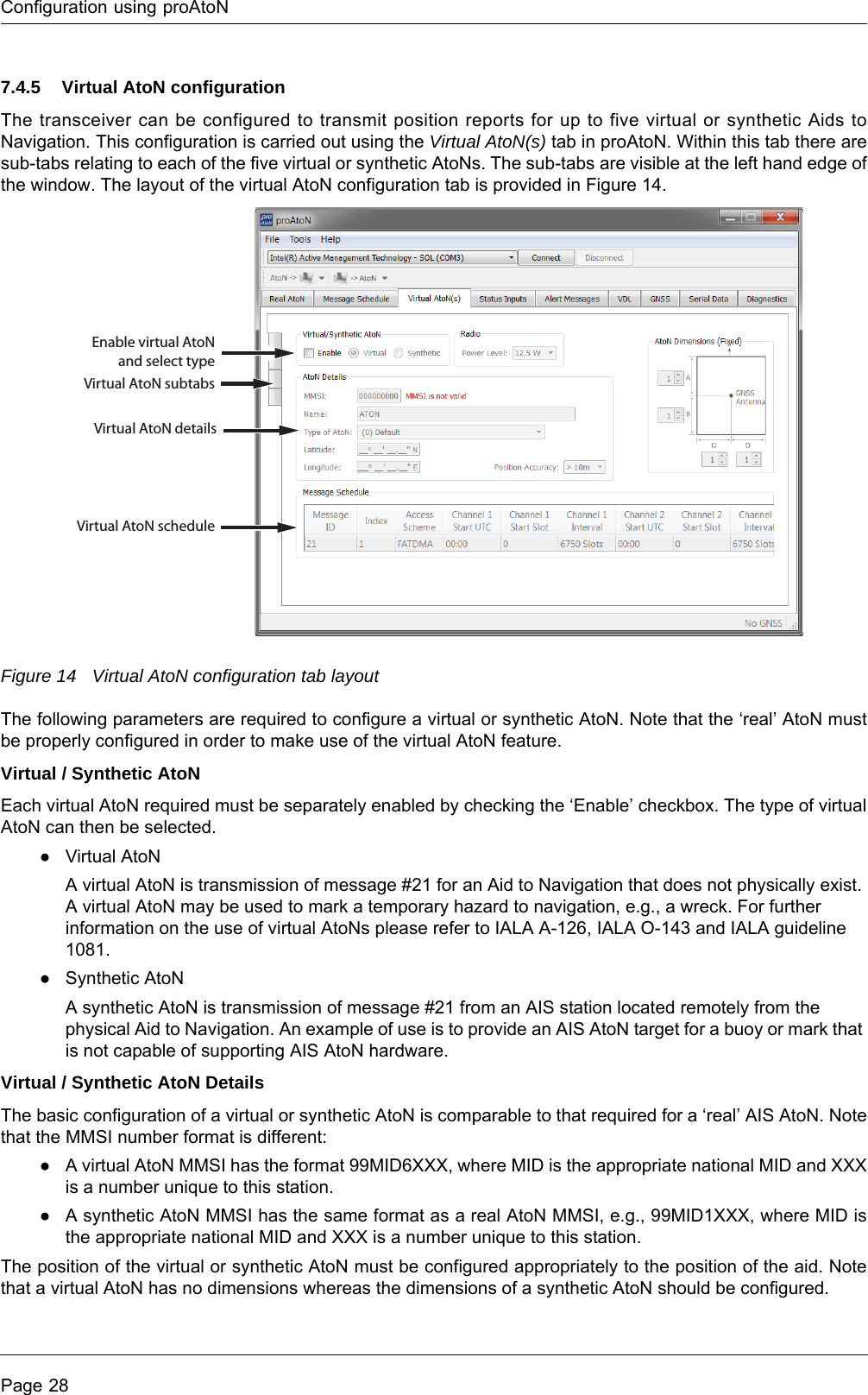 Configuration using proAtoNPage 287.4.5 Virtual AtoN configurationThe transceiver can be configured to transmit position reports for up to five virtual or synthetic Aids to Navigation. This configuration is carried out using the Virtual AtoN(s) tab in proAtoN. Within this tab there are sub-tabs relating to each of the five virtual or synthetic AtoNs. The sub-tabs are visible at the left hand edge of the window. The layout of the virtual AtoN configuration tab is provided in Figure 14.Figure 14 Virtual AtoN configuration tab layoutThe following parameters are required to configure a virtual or synthetic AtoN. Note that the ‘real’ AtoN must be properly configured in order to make use of the virtual AtoN feature.Virtual / Synthetic AtoNEach virtual AtoN required must be separately enabled by checking the ‘Enable’ checkbox. The type of virtual AtoN can then be selected.●Virtual AtoNA virtual AtoN is transmission of message #21 for an Aid to Navigation that does not physically exist. A virtual AtoN may be used to mark a temporary hazard to navigation, e.g., a wreck. For further information on the use of virtual AtoNs please refer to IALA A-126, IALA O-143 and IALA guideline 1081.●Synthetic AtoNA synthetic AtoN is transmission of message #21 from an AIS station located remotely from the physical Aid to Navigation. An example of use is to provide an AIS AtoN target for a buoy or mark that is not capable of supporting AIS AtoN hardware.Virtual / Synthetic AtoN DetailsThe basic configuration of a virtual or synthetic AtoN is comparable to that required for a ‘real’ AIS AtoN. Note that the MMSI number format is different:●A virtual AtoN MMSI has the format 99MID6XXX, where MID is the appropriate national MID and XXX is a number unique to this station.●A synthetic AtoN MMSI has the same format as a real AtoN MMSI, e.g., 99MID1XXX, where MID is the appropriate national MID and XXX is a number unique to this station.The position of the virtual or synthetic AtoN must be configured appropriately to the position of the aid. Note that a virtual AtoN has no dimensions whereas the dimensions of a synthetic AtoN should be configured.Enable virtual AtoN and select typeVirtual AtoN subtabsVirtual AtoN detailsVirtual AtoN schedule