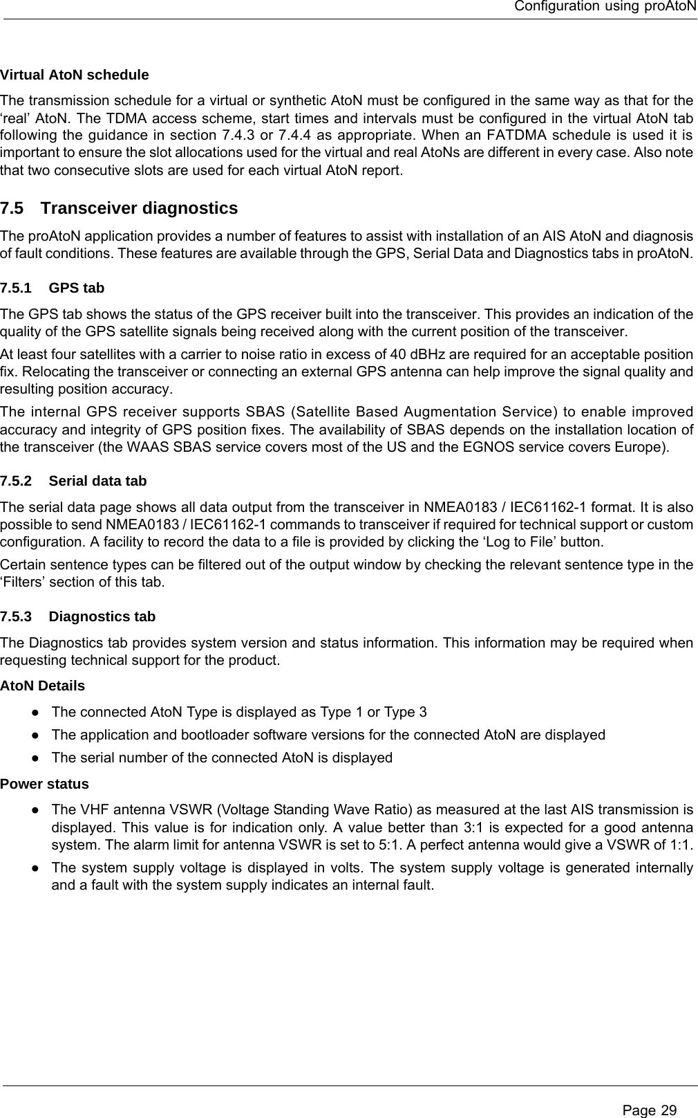 Configuration using proAtoN Page 29Virtual AtoN scheduleThe transmission schedule for a virtual or synthetic AtoN must be configured in the same way as that for the ‘real’ AtoN. The TDMA access scheme, start times and intervals must be configured in the virtual AtoN tab following the guidance in section 7.4.3 or 7.4.4 as appropriate. When an FATDMA schedule is used it is important to ensure the slot allocations used for the virtual and real AtoNs are different in every case. Also note that two consecutive slots are used for each virtual AtoN report.7.5 Transceiver diagnosticsThe proAtoN application provides a number of features to assist with installation of an AIS AtoN and diagnosis of fault conditions. These features are available through the GPS, Serial Data and Diagnostics tabs in proAtoN.7.5.1 GPS tabThe GPS tab shows the status of the GPS receiver built into the transceiver. This provides an indication of the quality of the GPS satellite signals being received along with the current position of the transceiver.At least four satellites with a carrier to noise ratio in excess of 40 dBHz are required for an acceptable position fix. Relocating the transceiver or connecting an external GPS antenna can help improve the signal quality and resulting position accuracy. The internal GPS receiver supports SBAS (Satellite Based Augmentation Service) to enable improved accuracy and integrity of GPS position fixes. The availability of SBAS depends on the installation location of the transceiver (the WAAS SBAS service covers most of the US and the EGNOS service covers Europe).7.5.2 Serial data tabThe serial data page shows all data output from the transceiver in NMEA0183 / IEC61162-1 format. It is also possible to send NMEA0183 / IEC61162-1 commands to transceiver if required for technical support or custom configuration. A facility to record the data to a file is provided by clicking the ‘Log to File’ button.Certain sentence types can be filtered out of the output window by checking the relevant sentence type in the ‘Filters’ section of this tab.7.5.3 Diagnostics tabThe Diagnostics tab provides system version and status information. This information may be required when requesting technical support for the product. AtoN Details●The connected AtoN Type is displayed as Type 1 or Type 3●The application and bootloader software versions for the connected AtoN are displayed●The serial number of the connected AtoN is displayedPower status●The VHF antenna VSWR (Voltage Standing Wave Ratio) as measured at the last AIS transmission is displayed. This value is for indication only. A value better than 3:1 is expected for a good antenna system. The alarm limit for antenna VSWR is set to 5:1. A perfect antenna would give a VSWR of 1:1.●The system supply voltage is displayed in volts. The system supply voltage is generated internally and a fault with the system supply indicates an internal fault. 