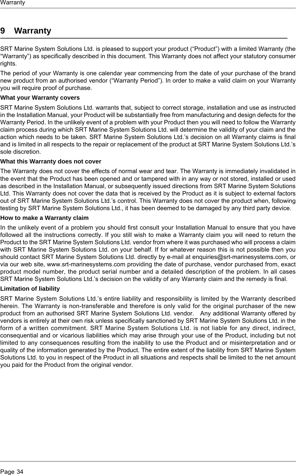 WarrantyPage 349 WarrantySRT Marine System Solutions Ltd. is pleased to support your product (“Product”) with a limited Warranty (the “Warranty”) as specifically described in this document. This Warranty does not affect your statutory consumer rights.The period of your Warranty is one calendar year commencing from the date of your purchase of the brand new product from an authorised vendor (“Warranty Period”). In order to make a valid claim on your Warranty you will require proof of purchase. What your Warranty coversSRT Marine System Solutions Ltd. warrants that, subject to correct storage, installation and use as instructed in the Installation Manual, your Product will be substantially free from manufacturing and design defects for the Warranty Period. In the unlikely event of a problem with your Product then you will need to follow the Warranty claim process during which SRT Marine System Solutions Ltd. will determine the validity of your claim and the action which needs to be taken. SRT Marine System Solutions Ltd.’s decision on all Warranty claims is final and is limited in all respects to the repair or replacement of the product at SRT Marine System Solutions Ltd.’s sole discretion. What this Warranty does not coverThe Warranty does not cover the effects of normal wear and tear. The Warranty is immediately invalidated in the event that the Product has been opened and or tampered with in any way or not stored, installed or used as described in the Installation Manual, or subsequently issued directions from SRT Marine System Solutions Ltd. This Warranty does not cover the data that is received by the Product as it is subject to external factors out of SRT Marine System Solutions Ltd.’s control. This Warranty does not cover the product when, following testing by SRT Marine System Solutions Ltd., it has been deemed to be damaged by any third party device. How to make a Warranty claimIn the unlikely event of a problem you should first consult your Installation Manual to ensure that you have followed all the instructions correctly. If you still wish to make a Warranty claim you will need to return the Product to the SRT Marine System Solutions Ltd. vendor from where it was purchased who will process a claim with SRT Marine System Solutions Ltd. on your behalf. If for whatever reason this is not possible then you should contact SRT Marine System Solutions Ltd. directly by e-mail at enquiries@srt-marinesystems.com, or via our web site, www.srt-marinesystems.com providing the date of purchase, vendor purchased from, exact product model number, the product serial number and a detailed description of the problem. In all cases SRT Marine System Solutions Ltd.’s decision on the validity of any Warranty claim and the remedy is final.Limitation of liabilitySRT Marine System Solutions Ltd.’s entire liability and responsibility is limited by the Warranty described herein. The Warranty is non-transferable and therefore is only valid for the original purchaser of the new product from an authorised SRT Marine System Solutions Ltd. vendor.   Any additional Warranty offered by vendors is entirely at their own risk unless specifically sanctioned by SRT Marine System Solutions Ltd. in the form of a written commitment. SRT Marine System Solutions Ltd. is not liable for any direct, indirect, consequential and or vicarious liabilities which may arise through your use of the Product, including but not limited to any consequences resulting from the inability to use the Product and or misinterpretation and or quality of the information generated by the Product. The entire extent of the liability from SRT Marine System Solutions Ltd. to you in respect of the Product in all situations and respects shall be limited to the net amount you paid for the Product from the original vendor. 