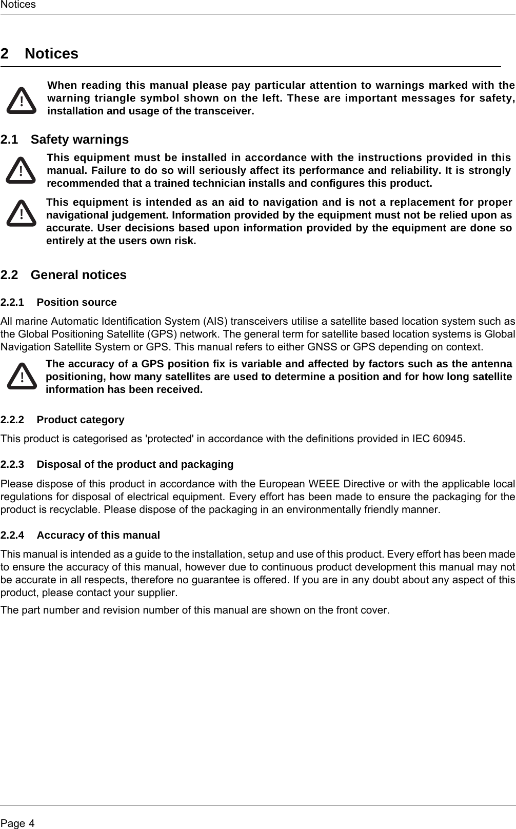 NoticesPage 42NoticesWhen reading this manual please pay particular attention to warnings marked with the warning triangle symbol shown on the left. These are important messages for safety, installation and usage of the transceiver.2.1 Safety warnings2.2 General notices2.2.1 Position sourceAll marine Automatic Identification System (AIS) transceivers utilise a satellite based location system such as the Global Positioning Satellite (GPS) network. The general term for satellite based location systems is Global Navigation Satellite System or GPS. This manual refers to either GNSS or GPS depending on context.2.2.2 Product categoryThis product is categorised as &apos;protected&apos; in accordance with the definitions provided in IEC 60945.2.2.3 Disposal of the product and packagingPlease dispose of this product in accordance with the European WEEE Directive or with the applicable local regulations for disposal of electrical equipment. Every effort has been made to ensure the packaging for the product is recyclable. Please dispose of the packaging in an environmentally friendly manner.2.2.4 Accuracy of this manualThis manual is intended as a guide to the installation, setup and use of this product. Every effort has been made to ensure the accuracy of this manual, however due to continuous product development this manual may not be accurate in all respects, therefore no guarantee is offered. If you are in any doubt about any aspect of this product, please contact your supplier.The part number and revision number of this manual are shown on the front cover.!This equipment must be installed in accordance with the instructions provided in this manual. Failure to do so will seriously affect its performance and reliability. It is strongly recommended that a trained technician installs and configures this product.This equipment is intended as an aid to navigation and is not a replacement for proper navigational judgement. Information provided by the equipment must not be relied upon as accurate. User decisions based upon information provided by the equipment are done so entirely at the users own risk.!!The accuracy of a GPS position fix is variable and affected by factors such as the antenna positioning, how many satellites are used to determine a position and for how long satellite information has been received.!