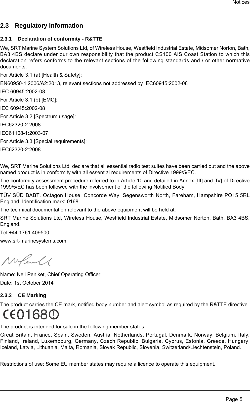 Notices Page 52.3 Regulatory information2.3.1 Declaration of conformity - R&amp;TTEWe, SRT Marine System Solutions Ltd, of Wireless House, Westfield Industrial Estate, Midsomer Norton, Bath, BA3 4BS declare under our own responsibility that the product CS100 AIS Coast Station to which this declaration refers conforms to the relevant sections of the following standards and / or other normative documents.For Article 3.1 (a) [Health &amp; Safety]:EN60950-1:2006/A2:2013, relevant sections not addressed by IEC60945:2002-08IEC 60945:2002-08For Article 3.1 (b) [EMC]:IEC 60945:2002-08For Article 3.2 [Spectrum usage]:IEC62320-2:2008IEC61108-1:2003-07For Article 3.3 [Special requirements]:IEC62320-2:2008We, SRT Marine Solutions Ltd, declare that all essential radio test suites have been carried out and the above named product is in conformity with all essential requirements of Directive 1999/5/EC.The conformity assessment procedure referred to in Article 10 and detailed in Annex [III] and [IV] of Directive 1999/5/EC has been followed with the involvement of the following Notified Body.TÜV SÜD BABT. Octagon House, Concorde Way, Segensworth North, Fareham, Hampshire PO15 5RL England. Identification mark: 0168.The technical documentation relevant to the above equipment will be held at: SRT Marine Solutions Ltd, Wireless House, Westfield Industrial Estate, Midsomer Norton, Bath, BA3 4BS, England.Tel:+44 1761 409500www.srt-marinesystems.comName: Neil Peniket, Chief Operating OfficerDate: 1st October 20142.3.2 CE MarkingThe product carries the CE mark, notified body number and alert symbol as required by the R&amp;TTE directive.The product is intended for sale in the following member states:Great Britain, France, Spain, Sweden, Austria, Netherlands, Portugal, Denmark, Norway, Belgium, Italy, Finland, Ireland, Luxembourg, Germany, Czech Republic, Bulgaria, Cyprus, Estonia, Greece, Hungary, Iceland, Latvia, Lithuania, Malta, Romania, Slovak Republic, Slovenia, Switzerland/Liechtenstein, Poland.Restrictions of use: Some EU member states may require a licence to operate this equipment.