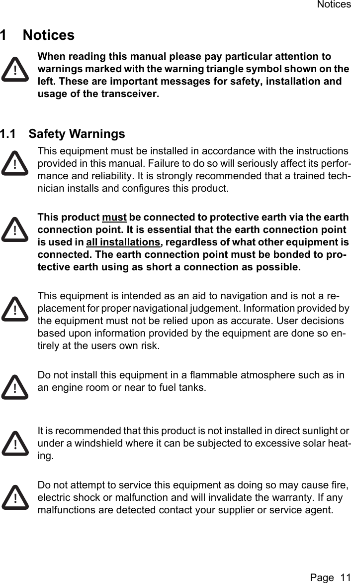 NoticesPage  111NoticesWhen reading this manual please pay particular attention to warnings marked with the warning triangle symbol shown on the left. These are important messages for safety, installation and usage of the transceiver.1.1 Safety WarningsThis equipment must be installed in accordance with the instructions provided in this manual. Failure to do so will seriously affect its perfor-mance and reliability. It is strongly recommended that a trained tech-nician installs and configures this product.This product must be connected to protective earth via the earth connection point. It is essential that the earth connection point is used in all installations, regardless of what other equipment is connected. The earth connection point must be bonded to pro-tective earth using as short a connection as possible.This equipment is intended as an aid to navigation and is not a re-placement for proper navigational judgement. Information provided by the equipment must not be relied upon as accurate. User decisions based upon information provided by the equipment are done so en-tirely at the users own risk.Do not install this equipment in a flammable atmosphere such as in an engine room or near to fuel tanks.It is recommended that this product is not installed in direct sunlight or under a windshield where it can be subjected to excessive solar heat-ing. Do not attempt to service this equipment as doing so may cause fire, electric shock or malfunction and will invalidate the warranty. If any malfunctions are detected contact your supplier or service agent.!!!!!!!