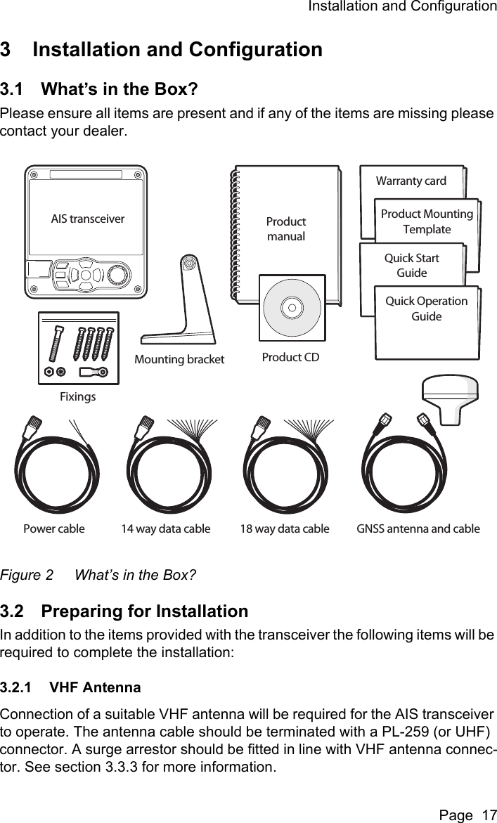 Installation and ConfigurationPage  173 Installation and Configuration3.1 What’s in the Box?Please ensure all items are present and if any of the items are missing please contact your dealer.Figure 2 What’s in the Box?3.2 Preparing for InstallationIn addition to the items provided with the transceiver the following items will be required to complete the installation:3.2.1 VHF AntennaConnection of a suitable VHF antenna will be required for the AIS transceiver to operate. The antenna cable should be terminated with a PL-259 (or UHF) connector. A surge arrestor should be fitted in line with VHF antenna connec-tor. See section 3.3.3 for more information.Mounting bracketPower cable 14 way data cable 18 way data cable GNSS antenna and cableProduct CDProductmanualAIS transceiverFixingsWarranty cardProduct MountingTemplateQuick StartGuideQuick OperationGuide