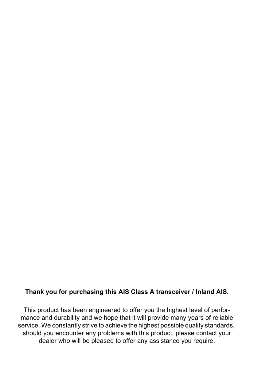 Thank you for purchasing this AIS Class A transceiver / Inland AIS.This product has been engineered to offer you the highest level of perfor-mance and durability and we hope that it will provide many years of reliable service. We constantly strive to achieve the highest possible quality standards, should you encounter any problems with this product, please contact your dealer who will be pleased to offer any assistance you require.