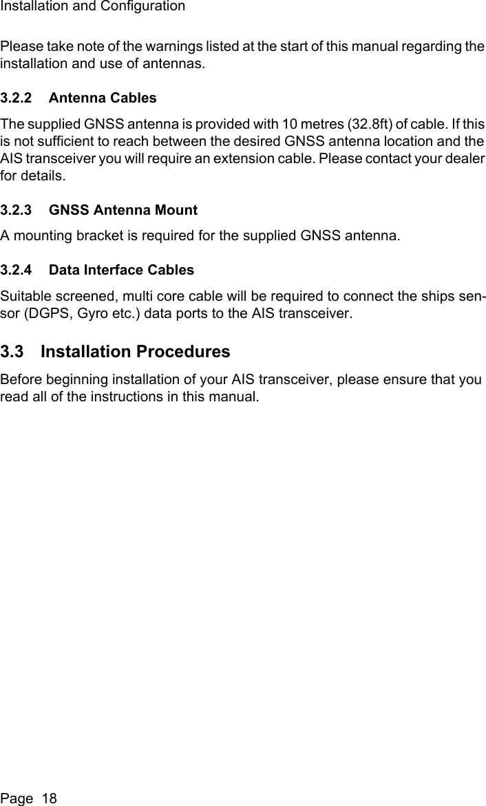 Installation and ConfigurationPage  18Please take note of the warnings listed at the start of this manual regarding the installation and use of antennas.3.2.2 Antenna CablesThe supplied GNSS antenna is provided with 10 metres (32.8ft) of cable. If this is not sufficient to reach between the desired GNSS antenna location and the AIS transceiver you will require an extension cable. Please contact your dealer for details.3.2.3 GNSS Antenna MountA mounting bracket is required for the supplied GNSS antenna.3.2.4 Data Interface CablesSuitable screened, multi core cable will be required to connect the ships sen-sor (DGPS, Gyro etc.) data ports to the AIS transceiver. 3.3 Installation ProceduresBefore beginning installation of your AIS transceiver, please ensure that you read all of the instructions in this manual.