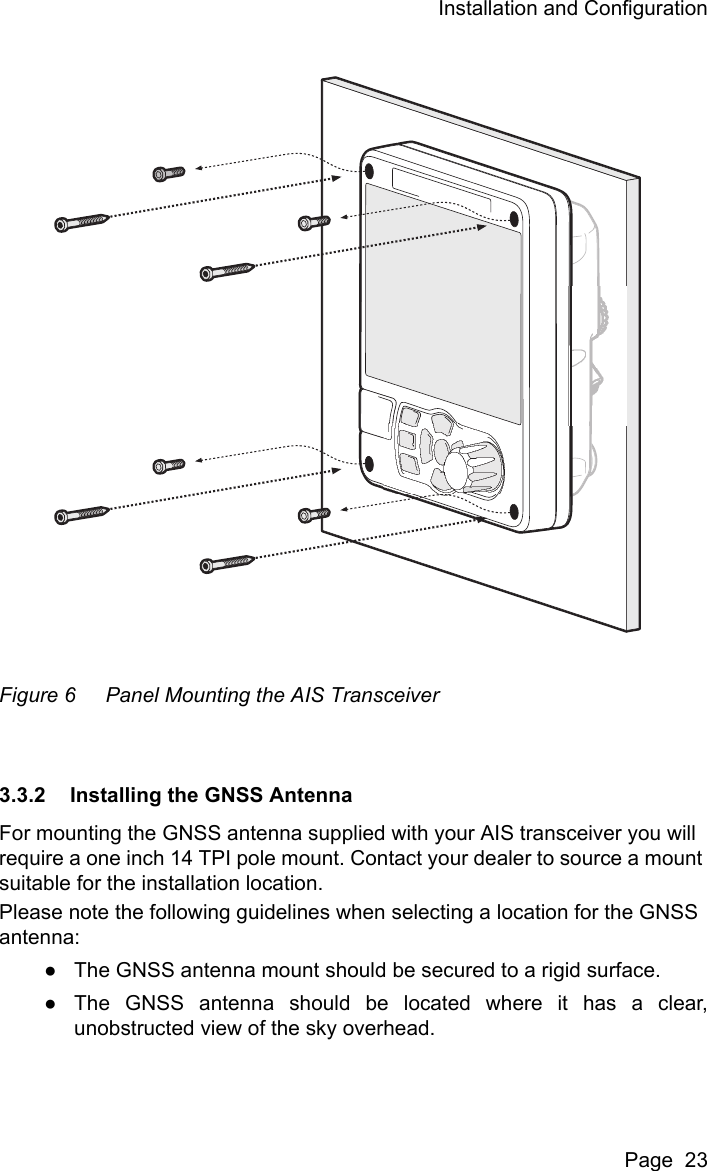 Installation and ConfigurationPage  23Figure 6 Panel Mounting the AIS Transceiver3.3.2 Installing the GNSS AntennaFor mounting the GNSS antenna supplied with your AIS transceiver you will require a one inch 14 TPI pole mount. Contact your dealer to source a mount suitable for the installation location. Please note the following guidelines when selecting a location for the GNSS antenna:●The GNSS antenna mount should be secured to a rigid surface.●The GNSS antenna should be located where it has a clear,unobstructed view of the sky overhead.