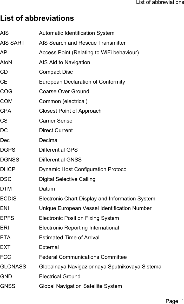 List of abbreviationsPage  1List of abbreviationsAIS Automatic Identification SystemAIS SART AIS Search and Rescue TransmitterAP Access Point (Relating to WiFi behaviour)AtoN AIS Aid to NavigationCD Compact DiscCE European Declaration of ConformityCOG Coarse Over GroundCOM Common (electrical)CPA Closest Point of ApproachCS Carrier SenseDC Direct CurrentDec DecimalDGPS Differential GPSDGNSS Differential GNSSDHCP Dynamic Host Configuration ProtocolDSC Digital Selective CallingDTM DatumECDIS Electronic Chart Display and Information SystemENI Unique European Vessel Identification NumberEPFS Electronic Position Fixing SystemERI Electronic Reporting InternationalETA Estimated Time of ArrivalEXT ExternalFCC Federal Communications CommitteeGLONASS Globalnaya Navigazionnaya Sputnikovaya SistemaGND Electrical GroundGNSS Global Navigation Satellite System