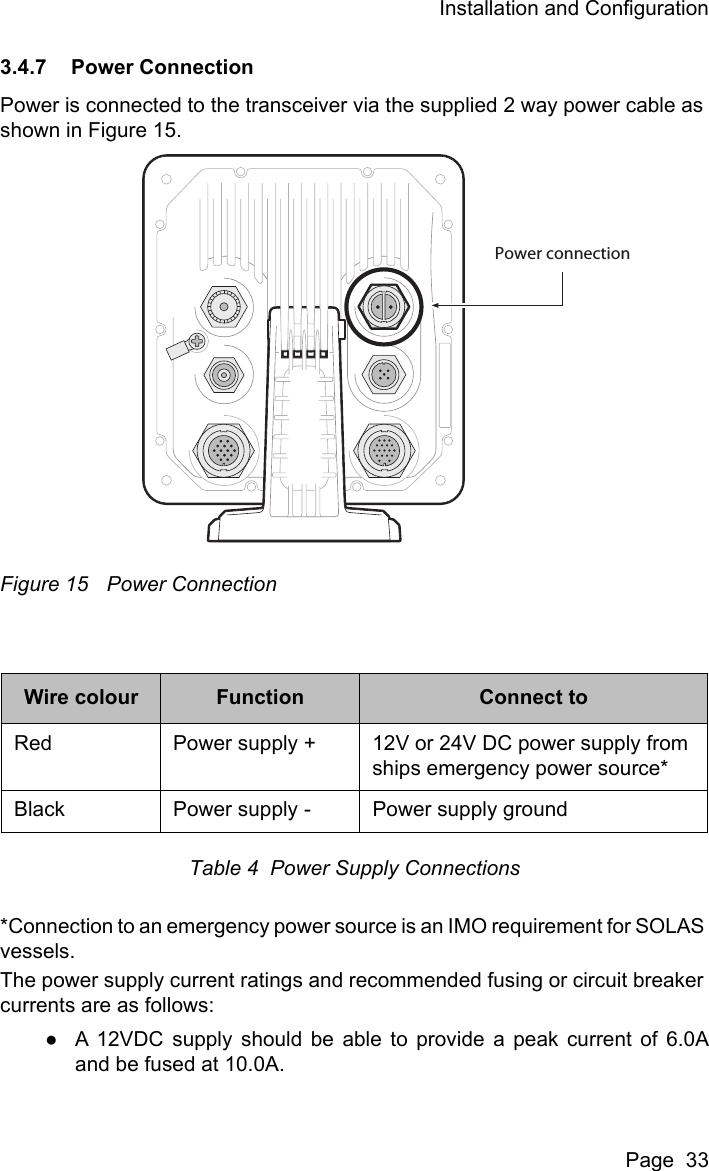 Installation and ConfigurationPage  333.4.7 Power ConnectionPower is connected to the transceiver via the supplied 2 way power cable as shown in Figure 15. Figure 15 Power ConnectionTable 4  Power Supply Connections*Connection to an emergency power source is an IMO requirement for SOLAS vessels.The power supply current ratings and recommended fusing or circuit breaker currents are as follows: ●A 12VDC supply should be able to provide a peak current of 6.0Aand be fused at 10.0A.Wire colour Function Connect toRed Power supply + 12V or 24V DC power supply from ships emergency power source*Black Power supply - Power supply groundPower connection