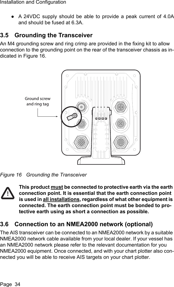 Installation and ConfigurationPage  34●A 24VDC supply should be able to provide a peak current of 4.0Aand should be fused at 6.3A. 3.5 Grounding the TransceiverAn M4 grounding screw and ring crimp are provided in the fixing kit to allow connection to the grounding point on the rear of the transceiver chassis as in-dicated in Figure 16.Figure 16 Grounding the TransceiverThis product must be connected to protective earth via the earth connection point. It is essential that the earth connection point is used in all installations, regardless of what other equipment is connected. The earth connection point must be bonded to pro-tective earth using as short a connection as possible.3.6 Connection to an NMEA2000 network (optional)The AIS transceiver can be connected to an NMEA2000 network by a suitable NMEA2000 network cable available from your local dealer. If your vessel has an NMEA2000 network please refer to the relevant documentation for you NMEA2000 equipment. Once connected, and with your chart plotter also con-nected you will be able to receive AIS targets on your chart plotter.Ground screwand ring tag!