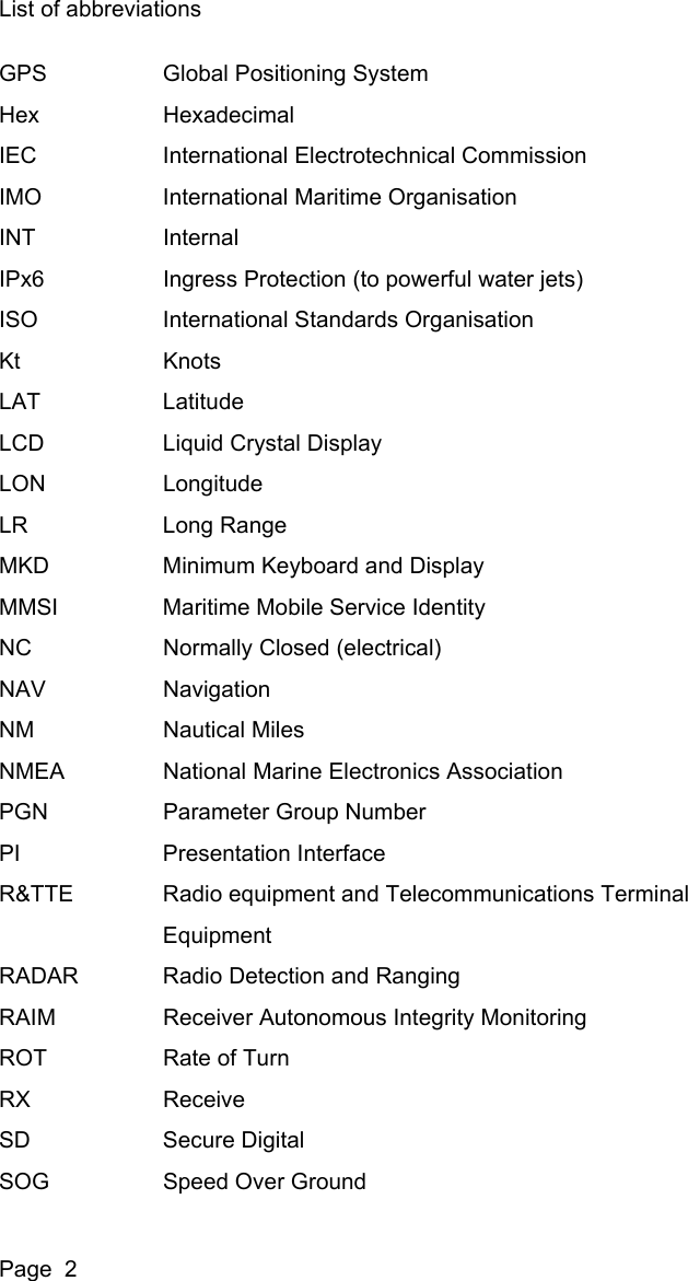 List of abbreviationsPage  2GPS Global Positioning SystemHex HexadecimalIEC International Electrotechnical CommissionIMO International Maritime OrganisationINT InternalIPx6 Ingress Protection (to powerful water jets)ISO International Standards OrganisationKt KnotsLAT LatitudeLCD Liquid Crystal DisplayLON LongitudeLR Long RangeMKD Minimum Keyboard and DisplayMMSI Maritime Mobile Service IdentityNC Normally Closed (electrical)NAV NavigationNM Nautical MilesNMEA National Marine Electronics AssociationPGN Parameter Group NumberPI Presentation InterfaceR&amp;TTE Radio equipment and Telecommunications TerminalEquipmentRADAR Radio Detection and RangingRAIM Receiver Autonomous Integrity MonitoringROT Rate of TurnRX ReceiveSD Secure DigitalSOG Speed Over Ground