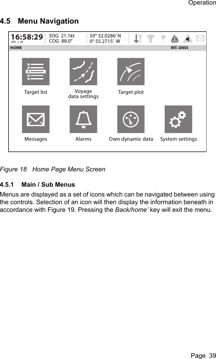 OperationPage  394.5 Menu NavigationFigure 18 Home Page Menu Screen4.5.1 Main / Sub MenusMenus are displayed as a set of icons which can be navigated between using the controls. Selection of an icon will then display the information beneath in accordance with Figure 19. Pressing the Back/home’ key will exit the menu.HOME16:58:29 SOG  21.1ktUTC  + 1h COG  88.0°50° 32.0286’ N0° 55.2715’  WTarget list Voyagedata settings Target plotMessages Alarms Own dynamic data System settingsINT. GNSS