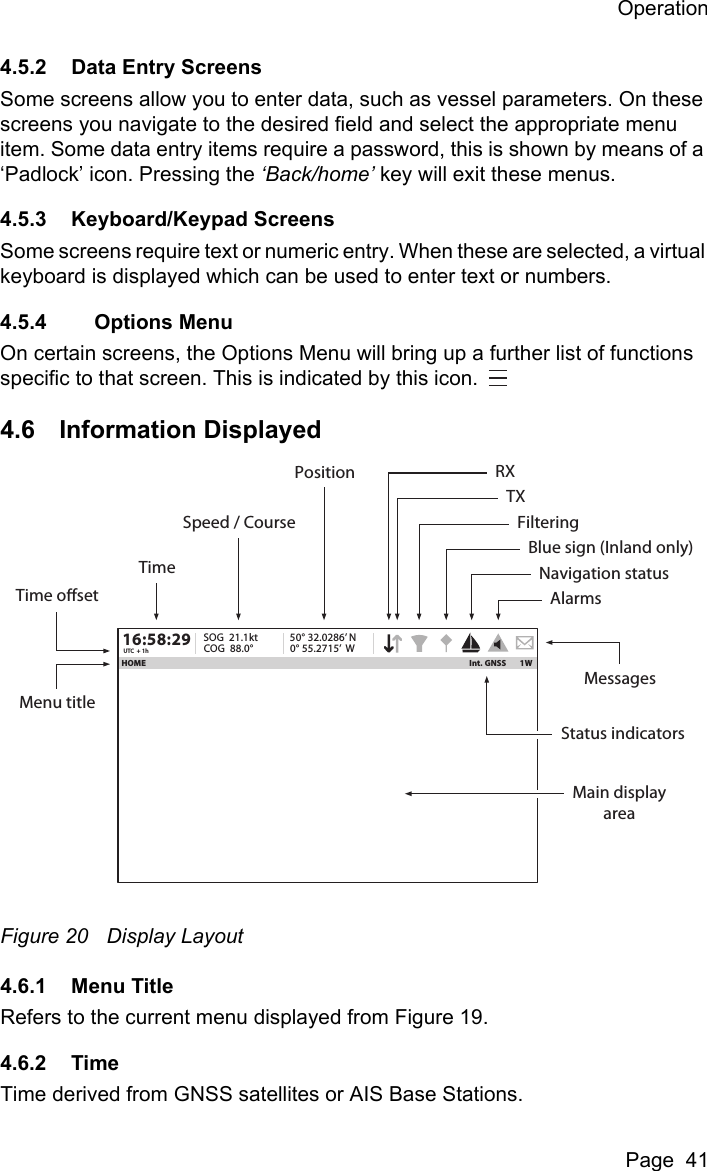 OperationPage  414.5.2 Data Entry ScreensSome screens allow you to enter data, such as vessel parameters. On these screens you navigate to the desired field and select the appropriate menu item. Some data entry items require a password, this is shown by means of a ‘Padlock’ icon. Pressing the ‘Back/home’ key will exit these menus.4.5.3 Keyboard/Keypad ScreensSome screens require text or numeric entry. When these are selected, a virtual keyboard is displayed which can be used to enter text or numbers.4.5.4     Options MenuOn certain screens, the Options Menu will bring up a further list of functions specific to that screen. This is indicated by this icon. 4.6 Information DisplayedFigure 20 Display Layout4.6.1 Menu TitleRefers to the current menu displayed from Figure 19.4.6.2 TimeTime derived from GNSS satellites or AIS Base Stations.1WHOME Int. GNSS16:58:29SOG  21.1ktUTC  + 1h COG  88.0°50° 32.0286’ N0° 55.2715’  WSpeed / CourseTimeTime osetMenu titleMain displayareaStatus indicatorsMessagesRXTXFilteringBlue sign (Inland only)Navigation statusAlarmsPosition