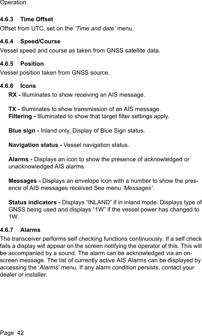 OperationPage  424.6.3 Time OffsetOffset from UTC, set on the ‘Time and date’ menu.4.6.4 Speed/CourseVessel speed and course as taken from GNSS satellite data.4.6.5 PositionVessel position taken from GNSS source.4.6.6 IconsRX - Illuminates to show receiving an AIS message.TX - Illuminates to show transmission of an AIS message.Filtering - Illuminated to show that target filter settings apply.Blue sign - Inland only. Display of Blue Sign status.Navigation status - Vessel navigation status.Alarms - Displays an icon to show the presence of acknowledged or unacknowledged AIS alarms.Messages - Displays an envelope icon with a number to show the pres-ence of AIS messages received See menu ‘Messages’.Status indicators - Displays “INLAND” if in inland mode. Displays type of GNSS being used and displays “1W” if the vessel power has changed to 1W.4.6.7 AlarmsThe transceiver performs self checking functions continuously. If a self check fails a display will appear on the screen notifying the operator of this. This will be accompanied by a sound. The alarm can be acknowledged via an on-screen message. The list of currently active AIS Alarms can be displayed by accessing the ‘Alarms’ menu. If any alarm condition persists, contact your dealer or installer. 