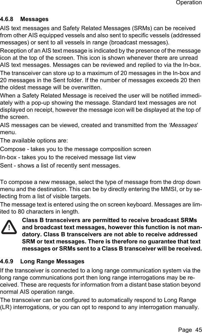 OperationPage  454.6.8 MessagesAIS text messages and Safety Related Messages (SRMs) can be received from other AIS equipped vessels and also sent to specific vessels (addressed messages) or sent to all vessels in range (broadcast messages).Reception of an AIS text message is indicated by the presence of the message icon at the top of the screen. This icon is shown whenever there are unread AIS text messages. Messages can be reviewed and replied to via the In-box.The transceiver can store up to a maximum of 20 messages in the In-box and 20 messages in the Sent folder. If the number of messages exceeds 20 then the oldest message will be overwritten.When a Safety Related Message is received the user will be notified immedi-ately with a pop-up showing the message. Standard text messages are not displayed on receipt, however the message icon will be displayed at the top of the screen.AIS messages can be viewed, created and transmitted from the ‘Messages’ menu.The available options are:Compose - takes you to the message composition screenIn-box - takes you to the received message list viewSent - shows a list of recently sent messages.To compose a new message, select the type of message from the drop down menu and the destination. This can be by directly entering the MMSI, or by se-lecting from a list of visible targets.The message text is entered using the on screen keyboard. Messages are lim-ited to 80 characters in length.Class B transceivers are permitted to receive broadcast SRMs and broadcast text messages, however this function is not man-datory. Class B transceivers are not able to receive addressed SRM or text messages. There is therefore no guarantee that text messages or SRMs sent to a Class B transceiver will be received.4.6.9 Long Range MessagesIf the transceiver is connected to a long range communication system via the long range communications port then long range interrogations may be re-ceived. These are requests for information from a distant base station beyond normal AIS operation range.The transceiver can be configured to automatically respond to Long Range (LR) interrogations, or you can opt to respond to any interrogation manually. !