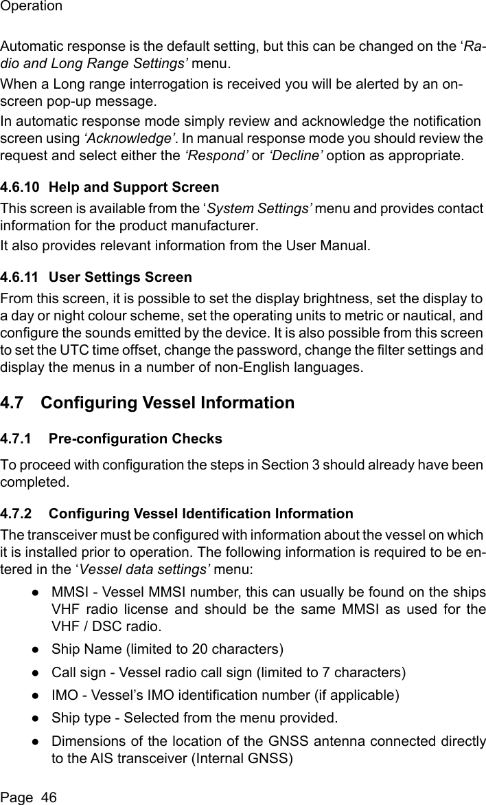 OperationPage  46Automatic response is the default setting, but this can be changed on the ‘Ra-dio and Long Range Settings’ menu.When a Long range interrogation is received you will be alerted by an on-screen pop-up message.In automatic response mode simply review and acknowledge the notification screen using ‘Acknowledge’. In manual response mode you should review the request and select either the ‘Respond’ or ‘Decline’ option as appropriate.4.6.10 Help and Support ScreenThis screen is available from the ‘System Settings’ menu and provides contact information for the product manufacturer.It also provides relevant information from the User Manual.4.6.11 User Settings ScreenFrom this screen, it is possible to set the display brightness, set the display to a day or night colour scheme, set the operating units to metric or nautical, and configure the sounds emitted by the device. It is also possible from this screen to set the UTC time offset, change the password, change the filter settings and display the menus in a number of non-English languages.4.7 Configuring Vessel Information4.7.1 Pre-configuration ChecksTo proceed with configuration the steps in Section 3 should already have been completed.4.7.2 Configuring Vessel Identification InformationThe transceiver must be configured with information about the vessel on which it is installed prior to operation. The following information is required to be en-tered in the ‘Vessel data settings’ menu:●MMSI - Vessel MMSI number, this can usually be found on the shipsVHF radio license and should be the same MMSI as used for theVHF / DSC radio.●Ship Name (limited to 20 characters)●Call sign - Vessel radio call sign (limited to 7 characters)●IMO - Vessel’s IMO identification number (if applicable)●Ship type - Selected from the menu provided.●Dimensions of the location of the GNSS antenna connected directlyto the AIS transceiver (Internal GNSS)