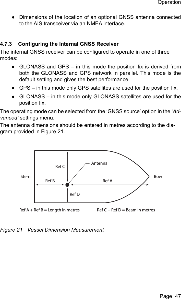 OperationPage  47●Dimensions of the location of an optional GNSS antenna connectedto the AIS transceiver via an NMEA interface.4.7.3 Configuring the Internal GNSS ReceiverThe internal GNSS receiver can be configured to operate in one of three modes:●GLONASS and GPS – in this mode the position fix is derived fromboth the GLONASS and GPS network in parallel. This mode is thedefault setting and gives the best performance.●GPS – in this mode only GPS satellites are used for the position fix.●GLONASS – in this mode only GLONASS satellites are used for theposition fix.The operating mode can be selected from the ‘GNSS source’ option in the ‘Ad-vanced’ settings menu.The antenna dimensions should be entered in metres according to the dia-gram provided in Figure 21. Figure 21 Vessel Dimension MeasurementRef AAntennaRef A + Ref B = Length in metres Ref C + Ref D = Beam in metresRef BStern BowRef CRef D