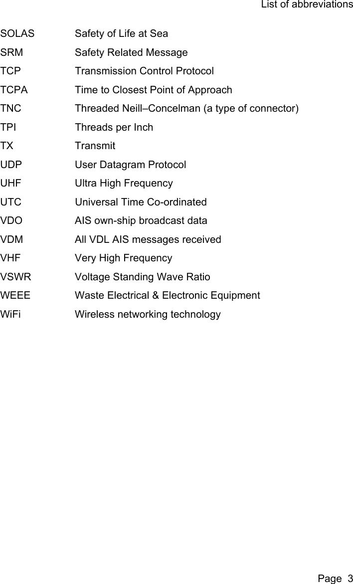 List of abbreviationsPage  3SOLAS Safety of Life at SeaSRM Safety Related MessageTCP Transmission Control ProtocolTCPA Time to Closest Point of ApproachTNC Threaded Neill–Concelman (a type of connector)TPI Threads per InchTX TransmitUDP User Datagram ProtocolUHF Ultra High FrequencyUTC Universal Time Co-ordinatedVDO AIS own-ship broadcast dataVDM All VDL AIS messages receivedVHF Very High FrequencyVSWR Voltage Standing Wave RatioWEEE Waste Electrical &amp; Electronic EquipmentWiFi Wireless networking technology