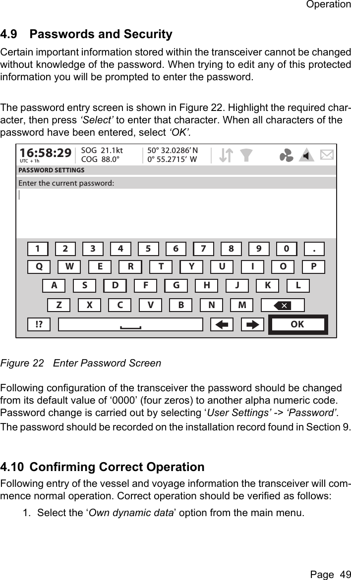 OperationPage  494.9 Passwords and SecurityCertain important information stored within the transceiver cannot be changedwithout knowledge of the password. When trying to edit any of this protectedinformation you will be prompted to enter the password.The password entry screen is shown in Figure 22. Highlight the required char-acter, then press ‘Select’ to enter that character. When all characters of the password have been entered, select ‘OK’. Figure 22 Enter Password ScreenFollowing configuration of the transceiver the password should be changed from its default value of ‘0000’ (four zeros) to another alpha numeric code. Password change is carried out by selecting ‘User Settings’ -&gt; ‘Password’.The password should be recorded on the installation record found in Section 9.4.10 Confirming Correct OperationFollowing entry of the vessel and voyage information the transceiver will com-mence normal operation. Correct operation should be verified as follows:1. Select the ‘Own dynamic data’ option from the main menu.16:58:29 SOG  21.1ktUTC  + 1h COG  88.0°50° 32.0286’ N0° 55.2715’  WPASSWORD SETTINGSEnter the current password:1234567890 .QWE R T Y U I OAZXCVBNM!? OKPSDFGHJ KL