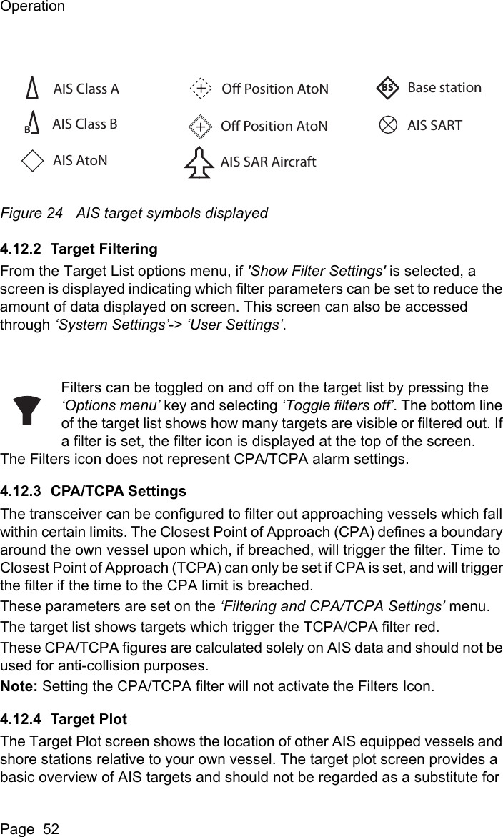 OperationPage  52Figure 24 AIS target symbols displayed4.12.2 Target FilteringFrom the Target List options menu, if &apos;Show Filter Settings&apos; is selected, a screen is displayed indicating which filter parameters can be set to reduce the amount of data displayed on screen. This screen can also be accessed through ‘System Settings’-&gt; ‘User Settings’.Filters can be toggled on and off on the target list by pressing the ‘Options menu’ key and selecting ‘Toggle filters off’. The bottom line of the target list shows how many targets are visible or filtered out. If a filter is set, the filter icon is displayed at the top of the screen.The Filters icon does not represent CPA/TCPA alarm settings.4.12.3 CPA/TCPA SettingsThe transceiver can be configured to filter out approaching vessels which fall within certain limits. The Closest Point of Approach (CPA) defines a boundary around the own vessel upon which, if breached, will trigger the filter. Time to Closest Point of Approach (TCPA) can only be set if CPA is set, and will trigger the filter if the time to the CPA limit is breached.These parameters are set on the ‘Filtering and CPA/TCPA Settings’ menu.The target list shows targets which trigger the TCPA/CPA filter red.These CPA/TCPA figures are calculated solely on AIS data and should not be used for anti-collision purposes.Note: Setting the CPA/TCPA filter will not activate the Filters Icon.4.12.4 Target PlotThe Target Plot screen shows the location of other AIS equipped vessels and shore stations relative to your own vessel. The target plot screen provides a basic overview of AIS targets and should not be regarded as a substitute for AIS Class AO Position AtoNBase stationAIS SARTAIS SAR AircraftO Position AtoNBBSAIS Class BAIS AtoN