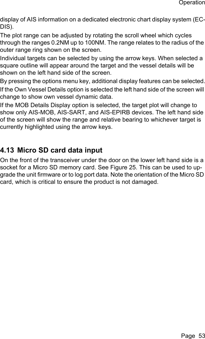 OperationPage  53display of AIS information on a dedicated electronic chart display system (EC-DIS).The plot range can be adjusted by rotating the scroll wheel which cycles through the ranges 0.2NM up to 100NM. The range relates to the radius of the outer range ring shown on the screen.Individual targets can be selected by using the arrow keys. When selected a square outline will appear around the target and the vessel details will be shown on the left hand side of the screen.By pressing the options menu key, additional display features can be selected.If the Own Vessel Details option is selected the left hand side of the screen will change to show own vessel dynamic data.If the MOB Details Display option is selected, the target plot will change to show only AIS-MOB, AIS-SART, and AIS-EPIRB devices. The left hand side of the screen will show the range and relative bearing to whichever target is currently highlighted using the arrow keys.4.13 Micro SD card data inputOn the front of the transceiver under the door on the lower left hand side is a socket for a Micro SD memory card. See Figure 25. This can be used to up-grade the unit firmware or to log port data. Note the orientation of the Micro SD card, which is critical to ensure the product is not damaged.