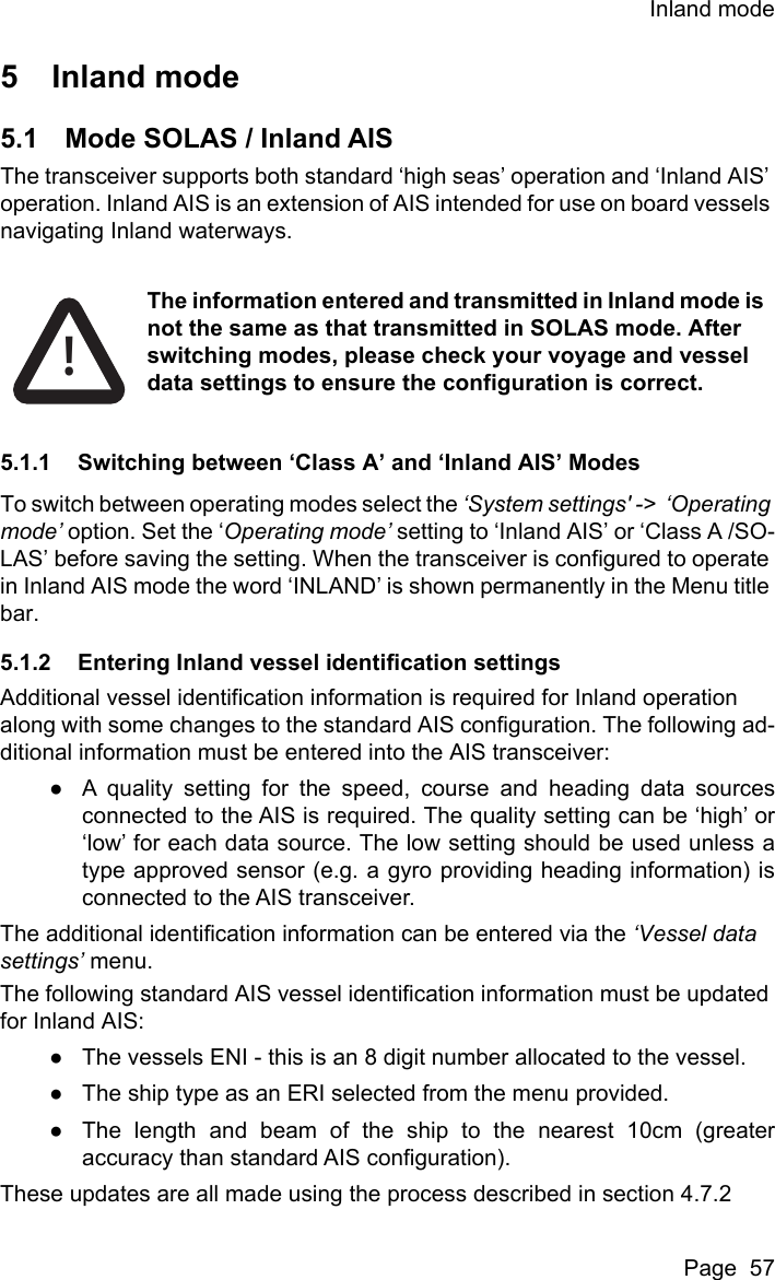 Inland modePage  575 Inland mode5.1 Mode SOLAS / Inland AISThe transceiver supports both standard ‘high seas’ operation and ‘Inland AIS’ operation. Inland AIS is an extension of AIS intended for use on board vessels navigating Inland waterways.5.1.1 Switching between ‘Class A’ and ‘Inland AIS’ ModesTo switch between operating modes select the ‘System settings&apos; -&gt;  ‘Operating mode’ option. Set the ‘Operating mode’ setting to ‘Inland AIS’ or ‘Class A /SO-LAS’ before saving the setting. When the transceiver is configured to operate in Inland AIS mode the word ‘INLAND’ is shown permanently in the Menu title bar.5.1.2 Entering Inland vessel identification settingsAdditional vessel identification information is required for Inland operation along with some changes to the standard AIS configuration. The following ad-ditional information must be entered into the AIS transceiver:●A quality setting for the speed, course and heading data sourcesconnected to the AIS is required. The quality setting can be ‘high’ or‘low’ for each data source. The low setting should be used unless atype approved sensor (e.g. a gyro providing heading information) isconnected to the AIS transceiver.The additional identification information can be entered via the ‘Vessel data settings’ menu. The following standard AIS vessel identification information must be updated for Inland AIS:●The vessels ENI - this is an 8 digit number allocated to the vessel.●The ship type as an ERI selected from the menu provided.●The length and beam of the ship to the nearest 10cm (greateraccuracy than standard AIS configuration). These updates are all made using the process described in section 4.7.2!The information entered and transmitted in Inland mode is not the same as that transmitted in SOLAS mode. After switching modes, please check your voyage and vessel data settings to ensure the configuration is correct.