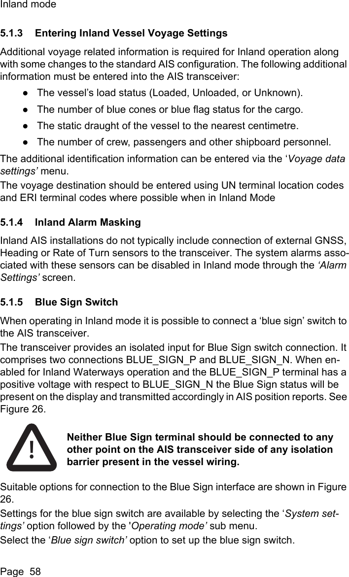 Inland modePage  585.1.3 Entering Inland Vessel Voyage SettingsAdditional voyage related information is required for Inland operation along with some changes to the standard AIS configuration. The following additional information must be entered into the AIS transceiver:●The vessel’s load status (Loaded, Unloaded, or Unknown).●The number of blue cones or blue flag status for the cargo.●The static draught of the vessel to the nearest centimetre.●The number of crew, passengers and other shipboard personnel.The additional identification information can be entered via the ‘Voyage data settings’ menu.The voyage destination should be entered using UN terminal location codes and ERI terminal codes where possible when in Inland Mode5.1.4 Inland Alarm MaskingInland AIS installations do not typically include connection of external GNSS, Heading or Rate of Turn sensors to the transceiver. The system alarms asso-ciated with these sensors can be disabled in Inland mode through the ‘Alarm Settings’ screen.5.1.5 Blue Sign SwitchWhen operating in Inland mode it is possible to connect a ‘blue sign’ switch to the AIS transceiver.The transceiver provides an isolated input for Blue Sign switch connection. It comprises two connections BLUE_SIGN_P and BLUE_SIGN_N. When en-abled for Inland Waterways operation and the BLUE_SIGN_P terminal has a positive voltage with respect to BLUE_SIGN_N the Blue Sign status will be present on the display and transmitted accordingly in AIS position reports. See Figure 26. Suitable options for connection to the Blue Sign interface are shown in Figure 26.Settings for the blue sign switch are available by selecting the ‘System set-tings’ option followed by the &apos;Operating mode’ sub menu.Select the ‘Blue sign switch’ option to set up the blue sign switch.!Neither Blue Sign terminal should be connected to any other point on the AIS transceiver side of any isolation barrier present in the vessel wiring. 