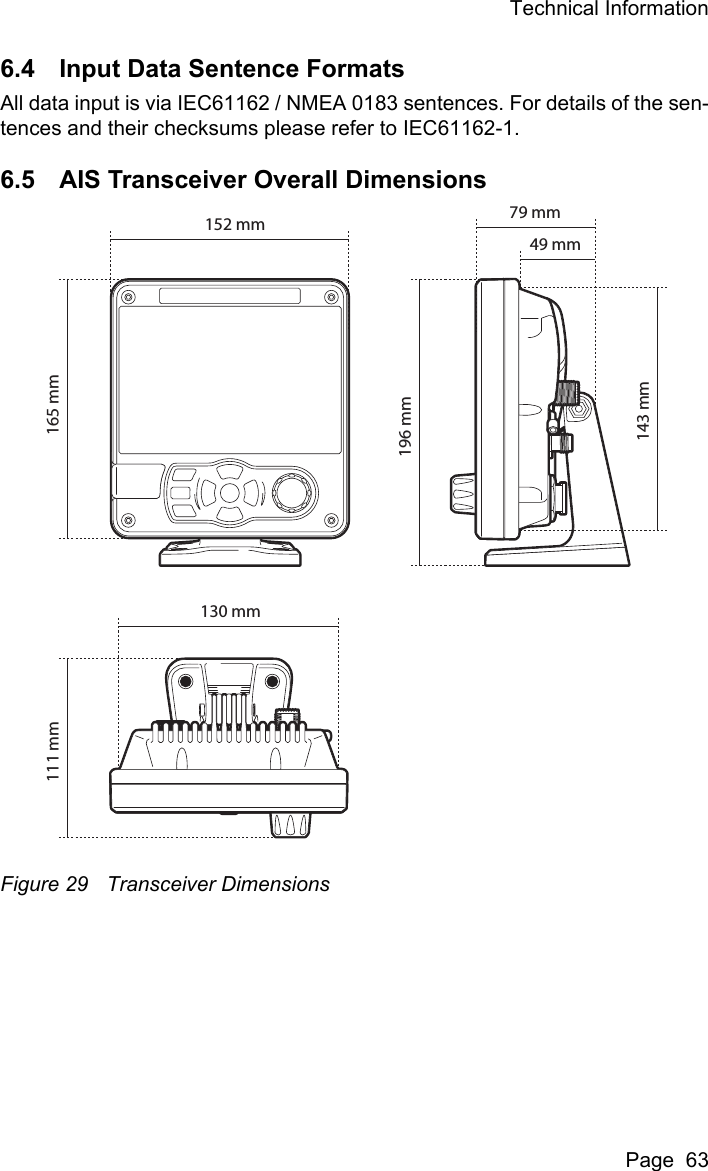 Technical InformationPage  636.4 Input Data Sentence FormatsAll data input is via IEC61162 / NMEA 0183 sentences. For details of the sen-tences and their checksums please refer to IEC61162-1.6.5 AIS Transceiver Overall DimensionsFigure 29 Transceiver Dimensions165 mm111 mm196 mm143 mm152 mm130 mm79 mm49 mm