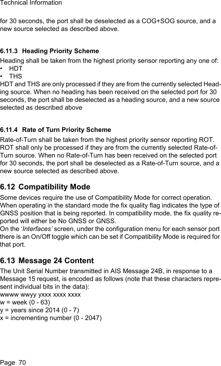 Technical InformationPage  70for 30 seconds, the port shall be deselected as a COG+SOG source, and a new source selected as described above.6.11.3 Heading Priority SchemeHeading shall be taken from the highest priority sensor reporting any one of: •HDT•THSHDT and THS are only processed if they are from the currently selected Head-ing source. When no heading has been received on the selected port for 30 seconds, the port shall be deselected as a heading source, and a new source selected as described above 6.11.4 Rate of Turn Priority SchemeRate-of-Turn shall be taken from the highest priority sensor reporting ROT. ROT shall only be processed if they are from the currently selected Rate-of-Turn source. When no Rate-of-Turn has been received on the selected port for 30 seconds, the port shall be deselected as a Rate-of-Turn source, and a new source selected as described above. 6.12 Compatibility ModeSome devices require the use of Compatibility Mode for correct operation.When operating in the standard mode the fix quality flag indicates the type of GNSS position that is being reported. In compatibility mode, the fix quality re-ported will either be No GNSS or GNSS.On the ‘Interfaces’ screen, under the configuration menu for each sensor port there is an On/Off toggle which can be set if Compatibility Mode is required for that port.6.13 Message 24 ContentThe Unit Serial Number transmitted in AIS Message 24B, in response to a Message 15 request, is encoded as follows (note that these characters repre-sent individual bits in the data):wwww wwyy yxxx xxxx xxxxw = week (0 - 63)y = years since 2014 (0 - 7)x = incrementing number (0 - 2047)