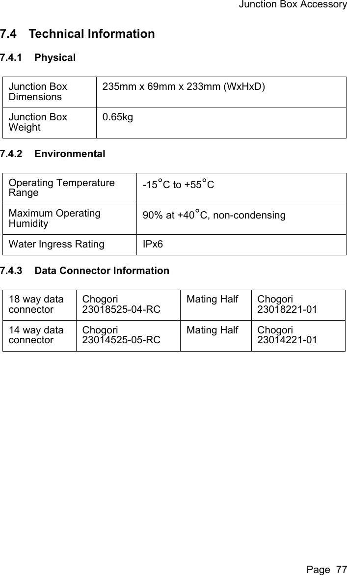 Junction Box AccessoryPage  777.4 Technical Information7.4.1 Physical7.4.2 Environmental7.4.3 Data Connector InformationJunction Box Dimensions 235mm x 69mm x 233mm (WxHxD)Junction Box Weight0.65kgOperating Temperature Range -15°C to +55°CMaximum Operating Humidity 90% at +40°C, non-condensingWater Ingress Rating IPx618 way data connectorChogori23018525-04-RCMating Half Chogori23018221-0114 way data connectorChogori23014525-05-RCMating Half Chogori23014221-01