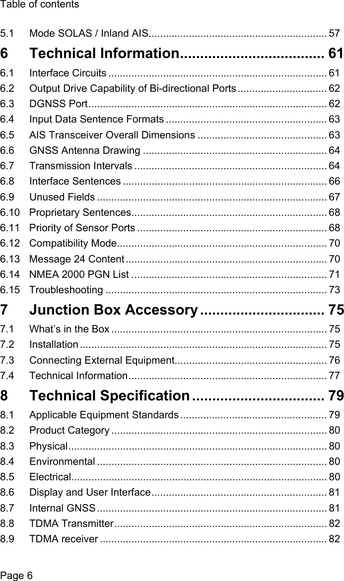 Table of contentsPage 65.1 Mode SOLAS / Inland AIS.............................................................. 576 Technical Information.................................... 616.1 Interface Circuits ............................................................................ 616.2 Output Drive Capability of Bi-directional Ports ............................... 626.3 DGNSS Port................................................................................... 626.4 Input Data Sentence Formats ........................................................ 636.5 AIS Transceiver Overall Dimensions ............................................. 636.6 GNSS Antenna Drawing ................................................................ 646.7 Transmission Intervals ................................................................... 646.8 Interface Sentences ....................................................................... 666.9 Unused Fields ................................................................................ 676.10 Proprietary Sentences.................................................................... 686.11 Priority of Sensor Ports .................................................................. 686.12 Compatibility Mode......................................................................... 706.13 Message 24 Content ...................................................................... 706.14 NMEA 2000 PGN List .................................................................... 716.15 Troubleshooting ............................................................................. 737  Junction Box Accessory ............................... 757.1 What’s in the Box ........................................................................... 757.2 Installation ...................................................................................... 757.3 Connecting External Equipment..................................................... 767.4 Technical Information..................................................................... 778 Technical Specification ................................. 798.1 Applicable Equipment Standards ................................................... 798.2 Product Category ........................................................................... 808.3 Physical.......................................................................................... 808.4 Environmental ................................................................................ 808.5 Electrical......................................................................................... 808.6 Display and User Interface............................................................. 818.7 Internal GNSS ................................................................................ 818.8 TDMA Transmitter.......................................................................... 828.9 TDMA receiver ............................................................................... 82