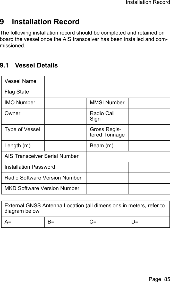 Installation RecordPage  859 Installation RecordThe following installation record should be completed and retained on board the vessel once the AIS transceiver has been installed and com-missioned.9.1 Vessel DetailsVessel NameFlag StateIMO Number MMSI NumberOwner Radio Call SignType of Vessel Gross Regis-tered TonnageLength (m) Beam (m)AIS Transceiver Serial NumberInstallation PasswordRadio Software Version NumberMKD Software Version NumberExternal GNSS Antenna Location (all dimensions in meters, refer to diagram below A= B= C= D=