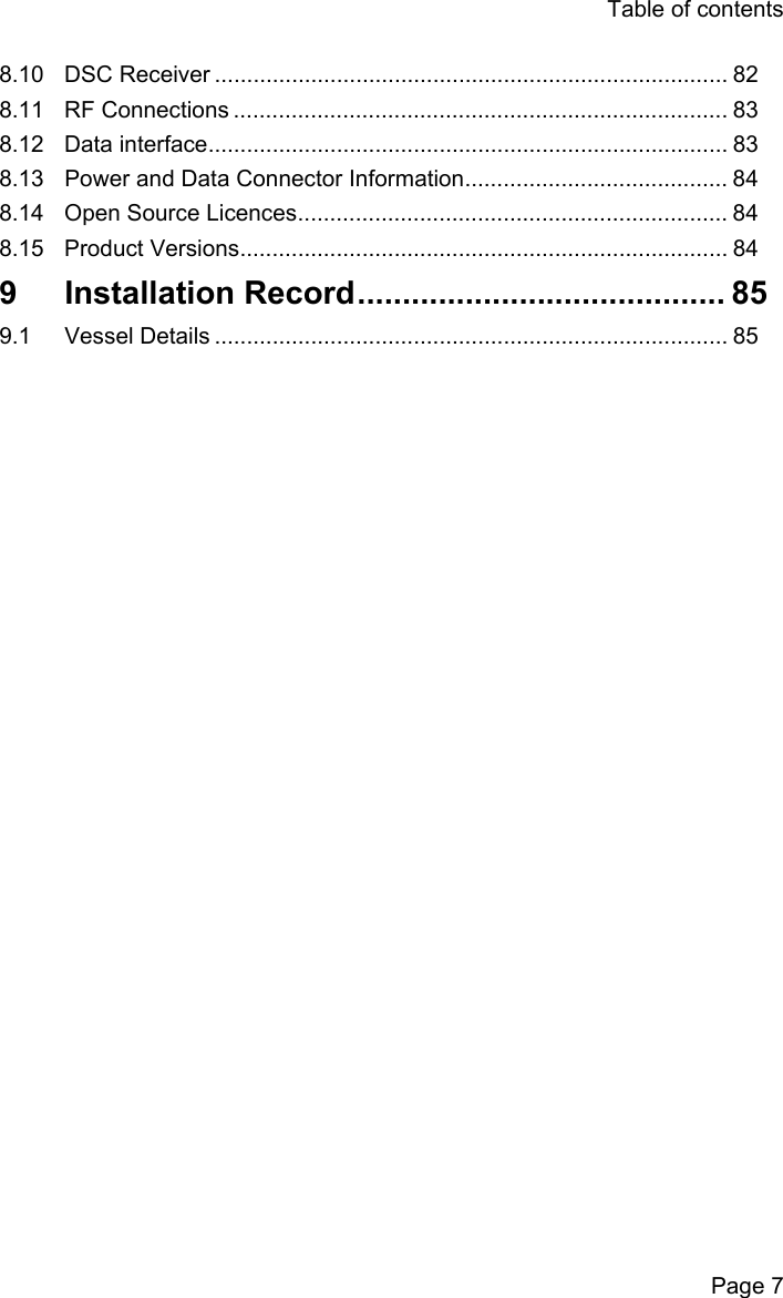 Table of contentsPage 78.10 DSC Receiver ................................................................................ 828.11 RF Connections ............................................................................. 838.12 Data interface................................................................................. 838.13 Power and Data Connector Information......................................... 848.14 Open Source Licences................................................................... 848.15 Product Versions............................................................................ 849 Installation Record......................................... 859.1 Vessel Details ................................................................................ 85