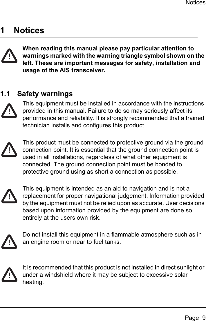 NoticesPage  91NoticesWhen reading this manual please pay particular attention to warnings marked with the warning triangle symbol shown on the left. These are important messages for safety, installation and usage of the AIS transceiver.1.1 Safety warningsThis equipment must be installed in accordance with the instructions provided in this manual. Failure to do so may seriously affect its performance and reliability. It is strongly recommended that a trained technician installs and configures this product.This product must be connected to protective ground via the ground connection point. It is essential that the ground connection point is used in all installations, regardless of what other equipment is connected. The ground connection point must be bonded to protective ground using as short a connection as possible.This equipment is intended as an aid to navigation and is not a replacement for proper navigational judgement. Information provided by the equipment must not be relied upon as accurate. User decisions based upon information provided by the equipment are done so entirely at the users own risk.Do not install this equipment in a flammable atmosphere such as in an engine room or near to fuel tanks.It is recommended that this product is not installed in direct sunlight or under a windshield where it may be subject to excessive solar heating. !!!!!!