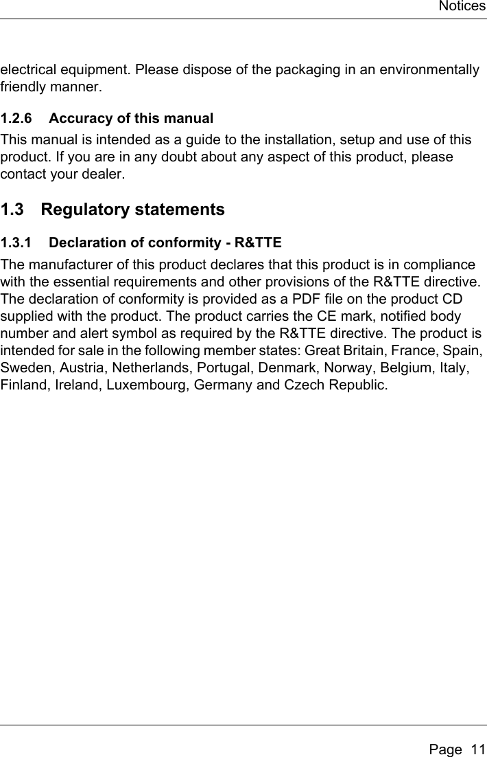 NoticesPage  11electrical equipment. Please dispose of the packaging in an environmentally friendly manner.1.2.6 Accuracy of this manualThis manual is intended as a guide to the installation, setup and use of this product. If you are in any doubt about any aspect of this product, please contact your dealer.1.3 Regulatory statements1.3.1 Declaration of conformity - R&amp;TTEThe manufacturer of this product declares that this product is in compliance with the essential requirements and other provisions of the R&amp;TTE directive. The declaration of conformity is provided as a PDF file on the product CD supplied with the product. The product carries the CE mark, notified body number and alert symbol as required by the R&amp;TTE directive. The product is intended for sale in the following member states: Great Britain, France, Spain, Sweden, Austria, Netherlands, Portugal, Denmark, Norway, Belgium, Italy, Finland, Ireland, Luxembourg, Germany and Czech Republic.