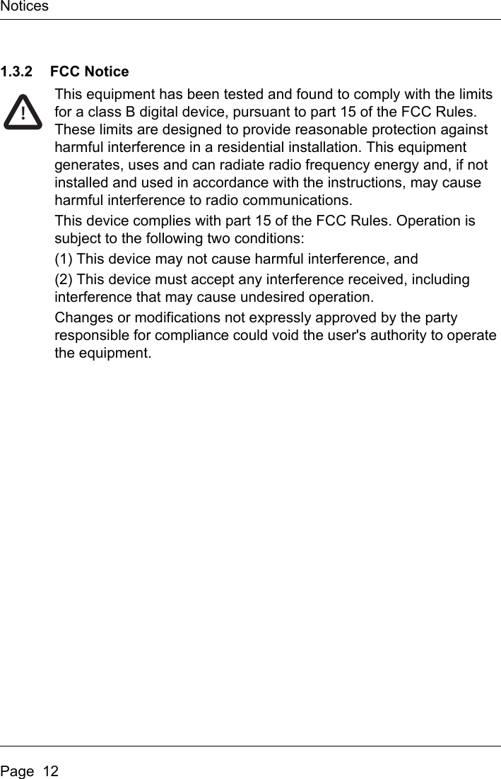 NoticesPage  121.3.2 FCC NoticeThis equipment has been tested and found to comply with the limits for a class B digital device, pursuant to part 15 of the FCC Rules. These limits are designed to provide reasonable protection against harmful interference in a residential installation. This equipment generates, uses and can radiate radio frequency energy and, if not installed and used in accordance with the instructions, may cause harmful interference to radio communications.This device complies with part 15 of the FCC Rules. Operation is subject to the following two conditions:(1) This device may not cause harmful interference, and(2) This device must accept any interference received, including interference that may cause undesired operation.Changes or modifications not expressly approved by the party responsible for compliance could void the user&apos;s authority to operate the equipment.!