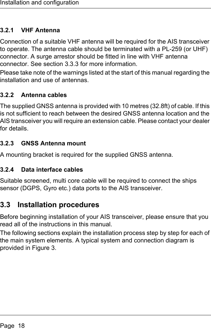 Installation and configurationPage  183.2.1 VHF AntennaConnection of a suitable VHF antenna will be required for the AIS transceiver to operate. The antenna cable should be terminated with a PL-259 (or UHF) connector. A surge arrestor should be fitted in line with VHF antenna connector. See section 3.3.3 for more information.Please take note of the warnings listed at the start of this manual regarding the installation and use of antennas.3.2.2 Antenna cablesThe supplied GNSS antenna is provided with 10 metres (32.8ft) of cable. If this is not sufficient to reach between the desired GNSS antenna location and the AIS transceiver you will require an extension cable. Please contact your dealer for details.3.2.3 GNSS Antenna mountA mounting bracket is required for the supplied GNSS antenna.3.2.4 Data interface cablesSuitable screened, multi core cable will be required to connect the ships sensor (DGPS, Gyro etc.) data ports to the AIS transceiver. 3.3 Installation proceduresBefore beginning installation of your AIS transceiver, please ensure that you read all of the instructions in this manual.The following sections explain the installation process step by step for each of the main system elements. A typical system and connection diagram is provided in Figure 3.