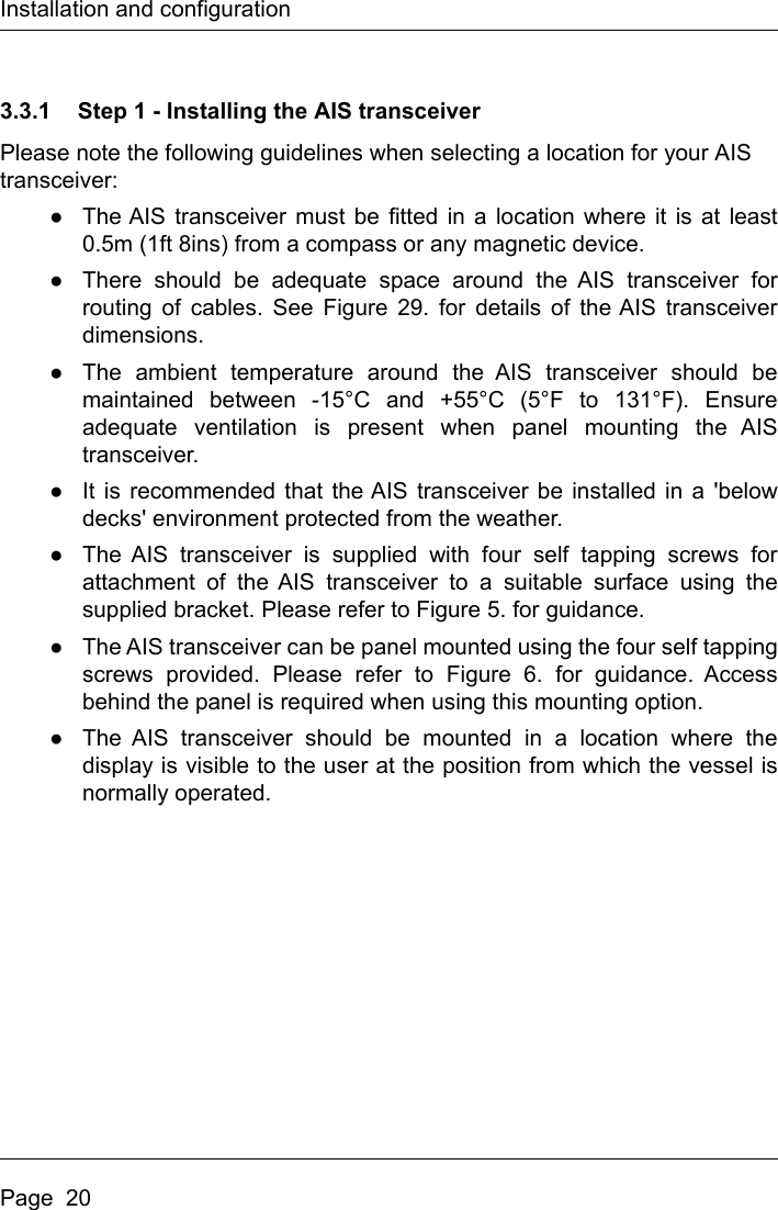 Installation and configurationPage  203.3.1 Step 1 - Installing the AIS transceiverPlease note the following guidelines when selecting a location for your AIS transceiver:●The AIS transceiver must be fitted in a location where it is at least0.5m (1ft 8ins) from a compass or any magnetic device. ●There should be adequate space around the AIS transceiver forrouting of cables. See Figure 29. for details of the AIS transceiverdimensions. ●The ambient temperature around the AIS transceiver should bemaintained between -15°C and +55°C (5°F to 131°F). Ensureadequate ventilation is present when panel mounting the AIStransceiver.●It is recommended that the AIS transceiver be installed in a &apos;belowdecks&apos; environment protected from the weather.●The AIS transceiver is supplied with four self tapping screws forattachment of the AIS transceiver to a suitable surface using thesupplied bracket. Please refer to Figure 5. for guidance. ●The AIS transceiver can be panel mounted using the four self tappingscrews provided. Please refer to Figure 6. for guidance. Accessbehind the panel is required when using this mounting option.●The AIS transceiver should be mounted in a location where thedisplay is visible to the user at the position from which the vessel isnormally operated.