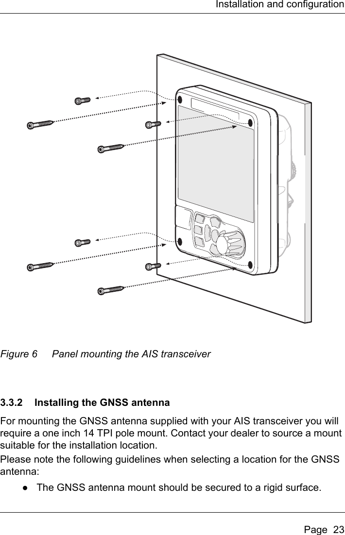 Installation and configurationPage  23Figure 6 Panel mounting the AIS transceiver3.3.2 Installing the GNSS antennaFor mounting the GNSS antenna supplied with your AIS transceiver you will require a one inch 14 TPI pole mount. Contact your dealer to source a mount suitable for the installation location. Please note the following guidelines when selecting a location for the GNSS antenna:●The GNSS antenna mount should be secured to a rigid surface.