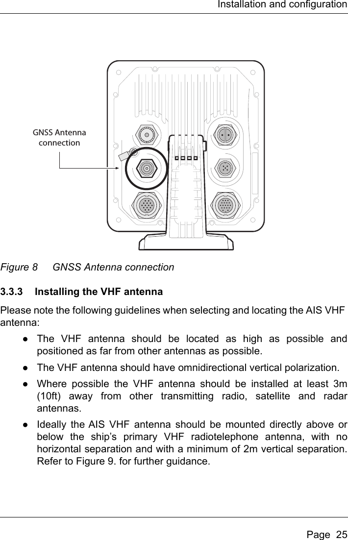 Installation and configurationPage  25Figure 8 GNSS Antenna connection3.3.3 Installing the VHF antennaPlease note the following guidelines when selecting and locating the AIS VHF antenna:●The VHF antenna should be located as high as possible andpositioned as far from other antennas as possible.●The VHF antenna should have omnidirectional vertical polarization.●Where possible the VHF antenna should be installed at least 3m(10ft) away from other transmitting radio, satellite and radarantennas.●Ideally the AIS VHF antenna should be mounted directly above orbelow the ship’s primary VHF radiotelephone antenna, with nohorizontal separation and with a minimum of 2m vertical separation.Refer to Figure 9. for further guidance.GNSS Antennaconnection