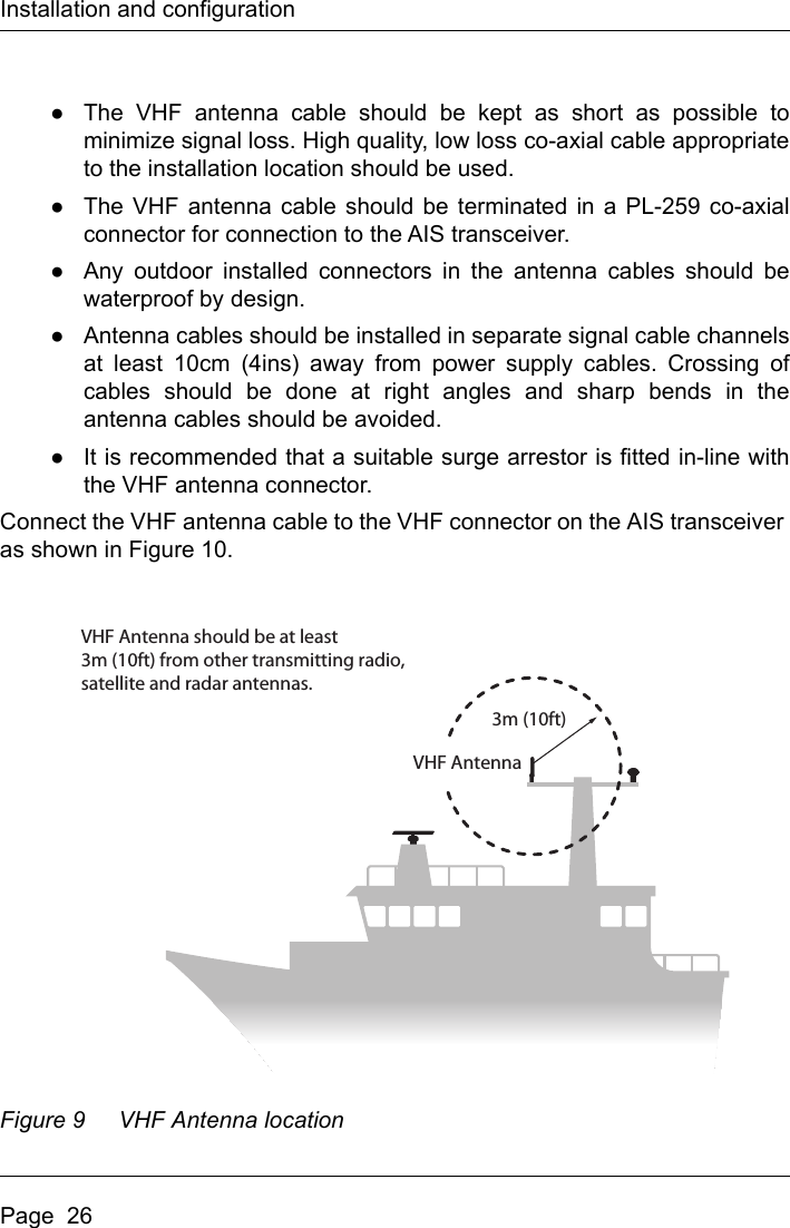 Installation and configurationPage  26●The VHF antenna cable should be kept as short as possible tominimize signal loss. High quality, low loss co-axial cable appropriateto the installation location should be used. ●The VHF antenna cable should be terminated in a PL-259 co-axialconnector for connection to the AIS transceiver.●Any outdoor installed connectors in the antenna cables should bewaterproof by design.●Antenna cables should be installed in separate signal cable channelsat least 10cm (4ins) away from power supply cables. Crossing ofcables should be done at right angles and sharp bends in theantenna cables should be avoided.●It is recommended that a suitable surge arrestor is fitted in-line withthe VHF antenna connector.Connect the VHF antenna cable to the VHF connector on the AIS transceiver as shown in Figure 10.Figure 9 VHF Antenna locationVHF Antenna should be at least3m (10ft) from other transmitting radio,satellite and radar antennas.3m (10ft)VHF Antenna